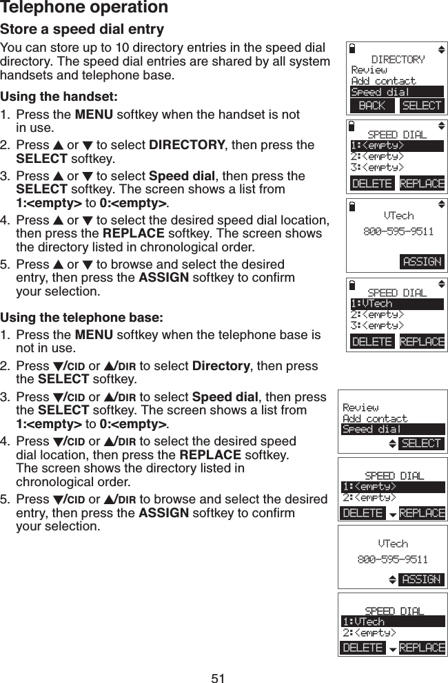 51Telephone operationStore a speed dial entryYou can store up to 10 directory entries in the speed dial directory. The speed dial entries are shared by all system handsets and telephone base.Using the handset:Press the MENU softkey when the handset is not    in use.Press   or   to select DIRECTORY, then press the SELECT softkey.Press   or   to select Speed dial, then press the SELECT softkey. The screen shows a list from 1:&lt;empty&gt; to 0:&lt;empty&gt;.Press   or   to select the desired speed dial location, then press the REPLACE softkey. The screen shows the directory listed in chronological order.Press   or   to browse and select the desired  entry, then press the ASSIGN softkey to conﬁrm    your selection.Using the telephone base:Press the MENU softkey when the telephone base is not in use.Press  /CID or  /DIR to select Directory, then press the SELECT softkey.Press  /CID or  /DIR to select Speed dial, then press the SELECT softkey. The screen shows a list from 1:&lt;empty&gt; to 0:&lt;empty&gt;.Press  /CID or  /DIR to select the desired speed    dial location, then press the REPLACE softkey.    The screen shows the directory listed in    chronological order. Press  /CID or  /DIR to browse and select the desired entry, then press the ASSIGN softkey to conﬁrm  your selection.1.2.3.4.5.1.2.3.4.5.ASSIGNVTech800-595-9511DIRECTORYReviewAdd contactSpeed dialBACK    SELECTDELETE REPLACESPEED DIAL1:&lt;empty&gt;2:&lt;empty&gt;3:&lt;empty&gt;DELETE REPLACESPEED DIAL1:VTech2:&lt;empty&gt;3:&lt;empty&gt;ReviewAdd contactSpeed dialSELECTSPEED DIAL1:&lt;empty&gt;2:&lt;empty&gt;DELETE REPLACESPEED DIAL1:VTech2:&lt;empty&gt;DELETE REPLACEVTech800-595-9511ASSIGN