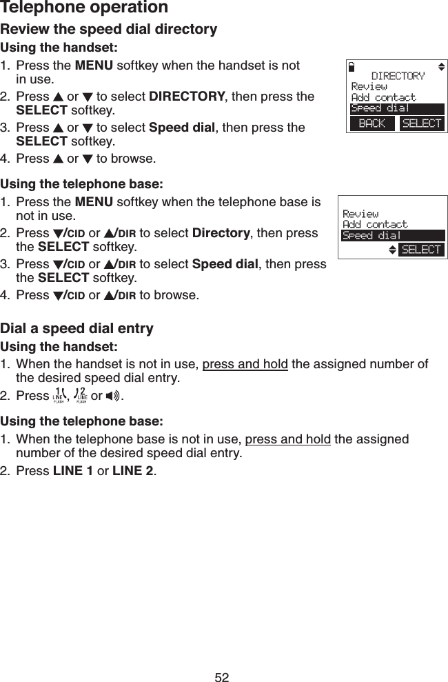 52Telephone operationReview the speed dial directoryUsing the handset:Press the MENU softkey when the handset is not    in use.Press   or   to select DIRECTORY, then press the SELECT softkey.Press   or   to select Speed dial, then press the SELECT softkey.Press   or   to browse.Using the telephone base:Press the MENU softkey when the telephone base is not in use.Press  /CID or  /DIR to select Directory, then press the SELECT softkey. Press  /CID or  /DIR to select Speed dial, then press the SELECT softkey. Press  /CID or  /DIR to browse. Dial a speed dial entryUsing the handset:When the handset is not in use, press and hold the assigned number of the desired speed dial entry.Press  ,   or .Using the telephone base:When the telephone base is not in use, press and hold the assigned number of the desired speed dial entry.Press LINE 1 or LINE 2.1.2.3.4.1.2.3.4.1.2.1.2.DIRECTORYReviewAdd contactSpeed dialBACK    SELECTReviewAdd contactSpeed dialSELECT
