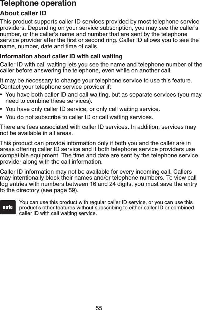55Telephone operationAbout caller IDThis product supports caller ID services provided by most telephone service providers. Depending on your service subscription, you may see the caller’s number, or the caller’s name and number that are sent by the telephone service provider after the ﬁrst or second ring. Caller ID allows you to see the name, number, date and time of calls.Information about caller ID with call waitingCaller ID with call waiting lets you see the name and telephone number of the caller before answering the telephone, even while on another call.It may be necessary to change your telephone service to use this feature. Contact your telephone service provider if:You have both caller ID and call waiting, but as separate services (you may need to combine these services).You have only caller ID service, or only call waiting service.You do not subscribe to caller ID or call waiting services.There are fees associated with caller ID services. In addition, services may not be available in all areas.This product can provide information only if both you and the caller are in areas offering caller ID service and if both telephone service providers use compatible equipment. The time and date are sent by the telephone service provider along with the call information.Caller ID information may not be available for every incoming call. Callers may intentionally block their names and/or telephone numbers. To view call log entries with numbers between 16 and 24 digits, you must save the entry to the directory (see page 59).•••You can use this product with regular caller ID service, or you can use this product’s other features without subscribing to either caller ID or combined caller ID with call waiting service.