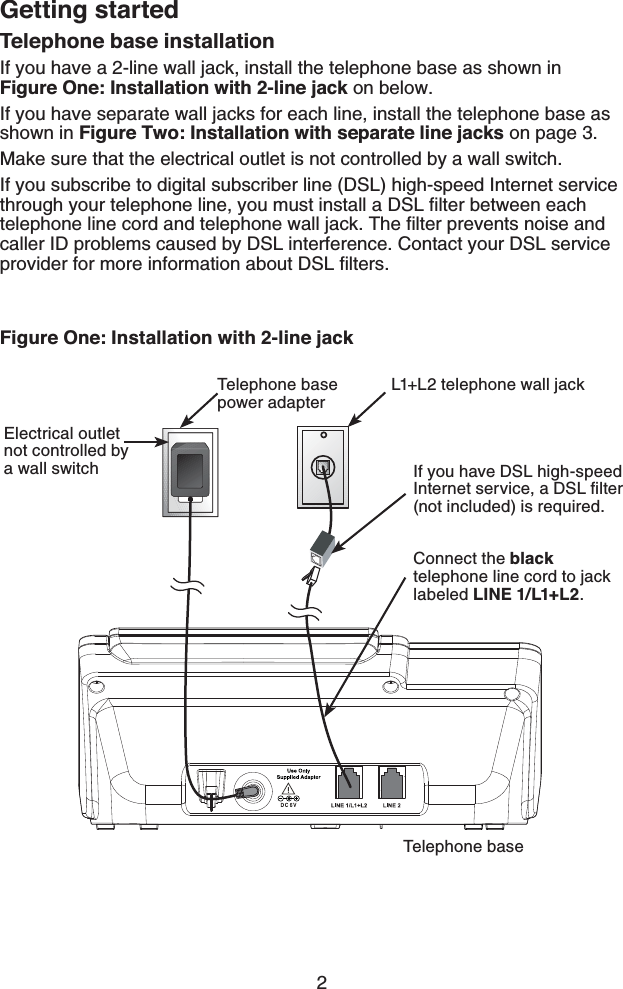 2Getting startedTelephone base installationIf you have a 2-line wall jack, install the telephone base as shown in  Figure One: Installation with 2-line jack on below.If you have separate wall jacks for each line, install the telephone base as shown in Figure Two: Installation with separate line jacks on page 3.Make sure that the electrical outlet is not controlled by a wall switch.If you subscribe to digital subscriber line (DSL) high-speed Internet service through your telephone line, you must install a DSL ﬁlter between each telephone line cord and telephone wall jack. The ﬁlter prevents noise and caller ID problems caused by DSL interference. Contact your DSL service provider for more information about DSL ﬁlters.Figure One: Installation with 2-line jackL1+L2 telephone wall jackTelephone base power adapter If you have DSL high-speed Internet service, a DSL ﬁlter (not included) is required.Telephone baseConnect the black telephone line cord to jack labeled LINE 1/L1+L2.Electrical outlet not controlled by a wall switch