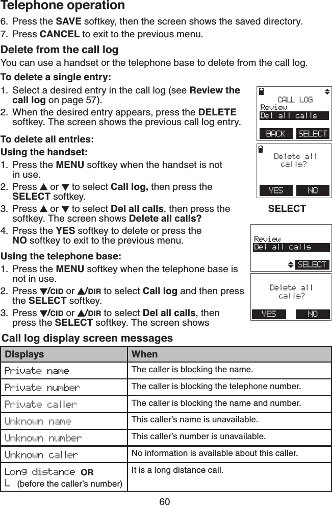 60Telephone operationPress the SAVE softkey, then the screen shows the saved directory.Press CANCEL to exit to the previous menu.Delete from the call logYou can use a handset or the telephone base to delete from the call log.To delete a single entry:Select a desired entry in the call log (see Review the call log on page 57).When the desired entry appears, press the DELETE softkey. The screen shows the previous call log entry.To delete all entries:Using the handset:Press the MENU softkey when the handset is not    in use.Press   or   to select Call log, then press the SELECT softkey.Press   or   to select Del all calls, then press the   SELECT softkey. The screen shows Delete all calls? Press the YES softkey to delete or press the    NO softkey to exit to the previous menu.Using the telephone base:Press the MENU softkey when the telephone base is not in use.Press  /CID or  /DIR to select Call log and then press the SELECT softkey.Press  /CID or  /DIR to select Del all calls, then press the SELECT softkey. The screen shows  6.7.1.2.1.2.3.4.1.2.3.Call log display screen messagesDisplays WhenPrivate name The caller is blocking the name.Private number The caller is blocking the telephone number.Private caller The caller is blocking the name and number. Unknown name  This caller’s name is unavailable. Unknown number  This caller’s number is unavailable.Unknown caller No information is available about this caller.Long distance OR L (before the caller’s number)  It is a long distance call.        YES    NO Delete all calls?        CALL LOGReviewDel all callsBACK    SELECT                       ReviewDel all callsSELECT                       Delete allcalls?YES NO