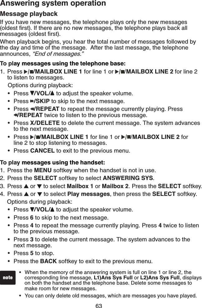 63Answering system operationMessage playbackIf you have new messages, the telephone plays only the new messages (oldest ﬁrst). If there are no new messages, the telephone plays back all messages (oldest ﬁrst).When playback begins, you hear the total number of messages followed by the day and time of the message.  After the last message, the telephone announces, “End of messages.”To play messages using the telephone base:Press  /MAILBOX LINE 1 for line 1 or  /MAILBOX LINE 2 for line 2 to listen to messages.      Options during playback:Press  /VOL/  to adjust the speaker volume.Press  /SKIP to skip to the next message.Press  /REPEAT to repeat the message currently playing. Press   /REPEAT twice to listen to the previous message.Press X/DELETE to delete the current message. The system advances    to the next message.Press  /MAILBOX LINE 1 for line 1 or  /MAILBOX LINE 2 for    line 2 to stop listening to messages.Press CANCEL to exit to the previous menu.To play messages using the handset:Press the MENU softkey when the handset is not in use.Press the SELECT softkey to select ANSWERING SYS.  Press   or   to select Mailbox 1 or Mailbox 2. Press the SELECT softkey.Press   or   to select Play messages, then press the SELECT softkey.   Options during playback:Press  /VOL/  to adjust the speaker volume.Press 6 to skip to the next message.Press 4 to repeat the message currently playing. Press 4 twice to listen    to the previous message.Press 3 to delete the current message. The system advances to the   next message.Press 5 to stop.Press the BACK softkey to exit to the previous menu.1.••••••1.2.3.4.••••••When the memory of the answering system is full on line 1 or line 2, the    corresponding line message, L1)Ans Sys Full or L2)Ans Sys Full, displays    on both the handset and the telephone base. Delete some messages to    make room for new messages.You can only delete old messages, which are messages you have played.••