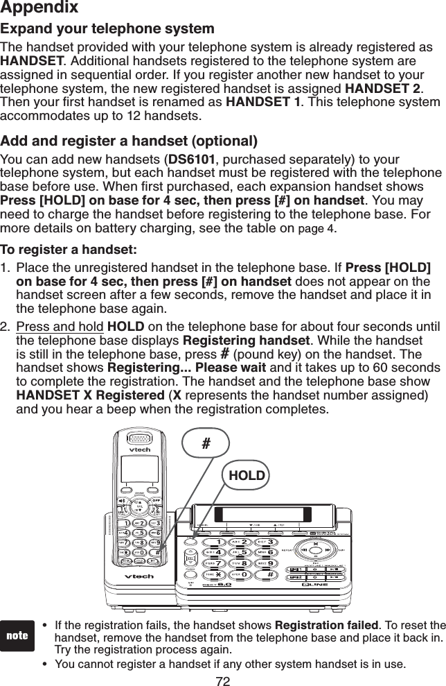 72AppendixExpand your telephone systemThe handset provided with your telephone system is already registered as HANDSET. Additional handsets registered to the telephone system are assigned in sequential order. If you register another new handset to your telephone system, the new registered handset is assigned HANDSET 2. Then your ﬁrst handset is renamed as HANDSET 1. This telephone system accommodates up to 12 handsets.Add and register a handset (optional)You can add new handsets (DS6101, purchased separately) to your telephone system, but each handset must be registered with the telephone base before use. When ﬁrst purchased, each expansion handset shows Press [HOLD] on base for 4 sec, then press [#] on handset. You may need to charge the handset before registering to the telephone base. For more details on battery charging, see the table on page 4.To register a handset:Place the unregistered handset in the telephone base. If Press [HOLD] on base for 4 sec, then press [#] on handset does not appear on the handset screen after a few seconds, remove the handset and place it in the telephone base again.Press and hold HOLD on the telephone base for about four seconds until the telephone base displays Registering handset. While the handset is still in the telephone base, press # (pound key) on the handset. The handset shows Registering... Please wait and it takes up to 60 seconds to complete the registration. The handset and the telephone base show HANDSET X Registered (X represents the handset number assigned) and you hear a beep when the registration completes.1.2.If the registration fails, the handset shows Registration failed. To reset the    handset, remove the handset from the telephone base and place it back in.    Try the registration process again.You cannot register a handset if any other system handset is in use.••#HOLD