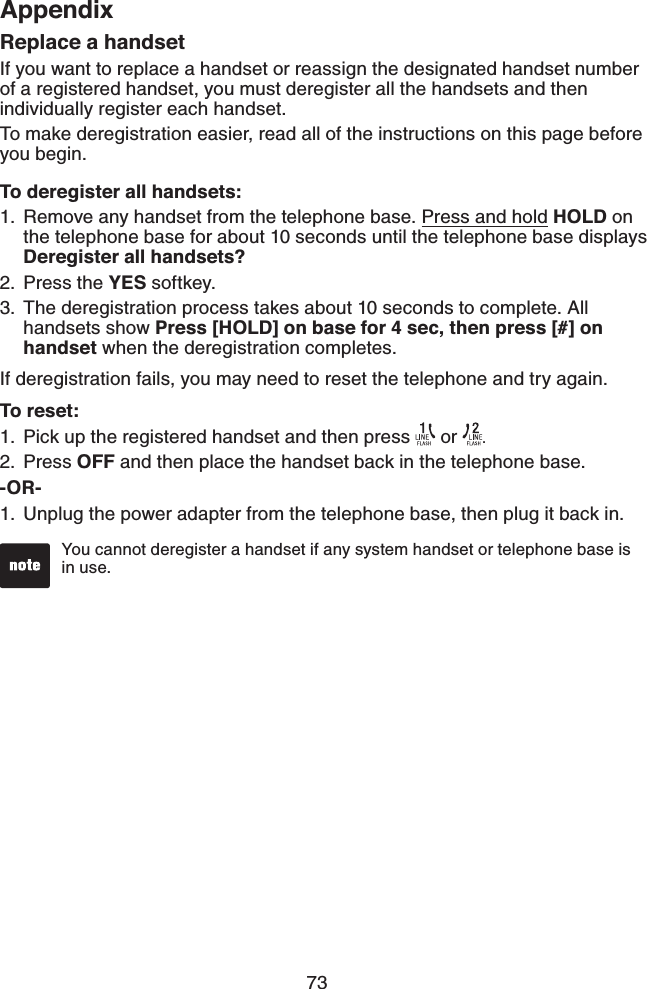 73AppendixReplace a handsetIf you want to replace a handset or reassign the designated handset number of a registered handset, you must deregister all the handsets and then individually register each handset.To make deregistration easier, read all of the instructions on this page before you begin. To deregister all handsets:Remove any handset from the telephone base. Press and hold HOLD on the telephone base for about 10 seconds until the telephone base displays Deregister all handsets?Press the YES softkey.The deregistration process takes about 10 seconds to complete. All handsets show Press [HOLD] on base for 4 sec, then press [#] on handset when the deregistration completes.If deregistration fails, you may need to reset the telephone and try again.To reset:Pick up the registered handset and then press   or  . Press OFF and then place the handset back in the telephone base.-OR-Unplug the power adapter from the telephone base, then plug it back in.1.2.3.1.2.1.You cannot deregister a handset if any system handset or telephone base is in use.