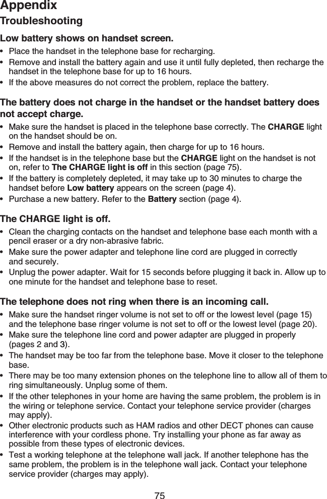 75AppendixTroubleshootingLow battery shows on handset screen.Place the handset in the telephone base for recharging.Remove and install the battery again and use it until fully depleted, then recharge the handset in the telephone base for up to 16 hours.If the above measures do not correct the problem, replace the battery.The battery does not charge in the handset or the handset battery does not accept charge.Make sure the handset is placed in the telephone base correctly. The CHARGE light on the handset should be on.Remove and install the battery again, then charge for up to 16 hours.If the handset is in the telephone base but the CHARGE light on the handset is not on, refer to The CHARGE light is off in this section (page 75).If the battery is completely depleted, it may take up to 30 minutes to charge the handset before Low battery appears on the screen (page 4).Purchase a new battery. Refer to the Battery section (page 4).The CHARGE light is off.Clean the charging contacts on the handset and telephone base each month with a pencil eraser or a dry non-abrasive fabric.Make sure the power adapter and telephone line cord are plugged in correctly   and securely.Unplug the power adapter. Wait for 15 seconds before plugging it back in. Allow up to one minute for the handset and telephone base to reset.The telephone does not ring when there is an incoming call.Make sure the handset ringer volume is not set to off or the lowest level (page 15) and the telephone base ringer volume is not set to off or the lowest level (page 20).Make sure the telephone line cord and power adapter are plugged in properly  (pages 2 and 3).The handset may be too far from the telephone base. Move it closer to the telephone base.There may be too many extension phones on the telephone line to allow all of them to ring simultaneously. Unplug some of them.If the other telephones in your home are having the same problem, the problem is in the wiring or telephone service. Contact your telephone service provider (charges  may apply).Other electronic products such as HAM radios and other DECT phones can cause interference with your cordless phone. Try installing your phone as far away as possible from these types of electronic devices.Test a working telephone at the telephone wall jack. If another telephone has the same problem, the problem is in the telephone wall jack. Contact your telephone service provider (charges may apply).••••••••••••••••••