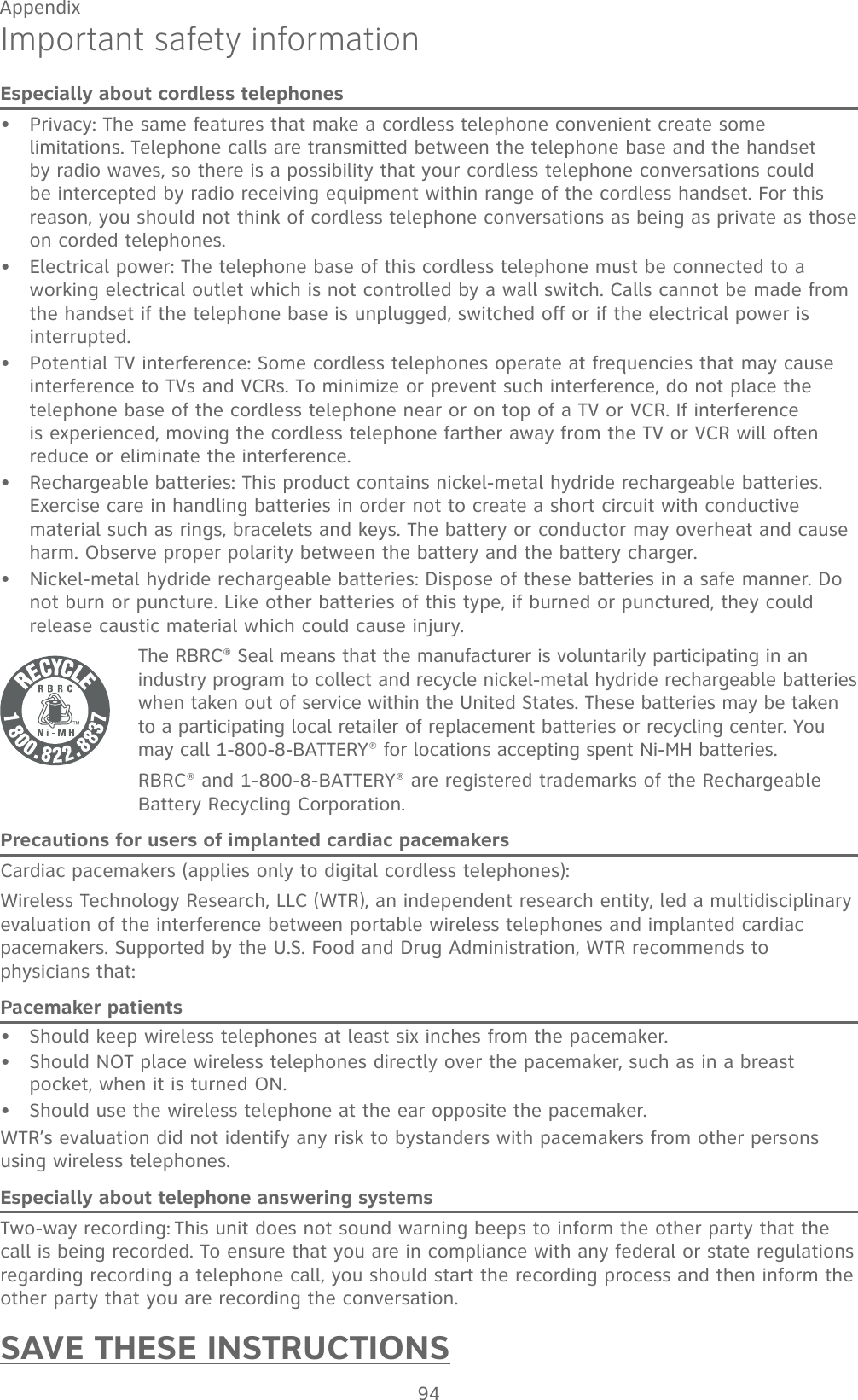 94AppendixImportant safety informationEspecially about cordless telephonesPrivacy: The same features that make a cordless telephone convenient create some limitations. Telephone calls are transmitted between the telephone base and the handset by radio waves, so there is a possibility that your cordless telephone conversations could be intercepted by radio receiving equipment within range of the cordless handset. For this reason, you should not think of cordless telephone conversations as being as private as those on corded telephones.Electrical power: The telephone base of this cordless telephone must be connected to a working electrical outlet which is not controlled by a wall switch. Calls cannot be made from the handset if the telephone base is unplugged, switched off or if the electrical power is interrupted.Potential TV interference: Some cordless telephones operate at frequencies that may cause interference to TVs and VCRs. To minimize or prevent such interference, do not place the telephone base of the cordless telephone near or on top of a TV or VCR. If interference is experienced, moving the cordless telephone farther away from the TV or VCR will often reduce or eliminate the interference. Rechargeable batteries: This product contains nickel-metal hydride rechargeable batteries. Exercise care in handling batteries in order not to create a short circuit with conductive material such as rings, bracelets and keys. The battery or conductor may overheat and cause harm. Observe proper polarity between the battery and the battery charger.Nickel-metal hydride rechargeable batteries: Dispose of these batteries in a safe manner. Do not burn or puncture. Like other batteries of this type, if burned or punctured, they could release caustic material which could cause injury.The RBRC® Seal means that the manufacturer is voluntarily participating in an industry program to collect and recycle nickel-metal hydride rechargeable batteries when taken out of service within the United States. These batteries may be taken to a participating local retailer of replacement batteries or recycling center. You may call 1-800-8-BATTERY® for locations accepting spent Ni-MH batteries.RBRC® and 1-800-8-BATTERY® are registered trademarks of the Rechargeable Battery Recycling Corporation.Precautions for users of implanted cardiac pacemakersCardiac pacemakers (applies only to digital cordless telephones): Wireless Technology Research, LLC (WTR), an independent research entity, led a multidisciplinary evaluation of the interference between portable wireless telephones and implanted cardiac pacemakers. Supported by the U.S. Food and Drug Administration, WTR recommends to  physicians that:Pacemaker patientsShould keep wireless telephones at least six inches from the pacemaker.Should NOT place wireless telephones directly over the pacemaker, such as in a breast pocket, when it is turned ON.Should use the wireless telephone at the ear opposite the pacemaker.WTR’s evaluation did not identify any risk to bystanders with pacemakers from other persons using wireless telephones.Especially about telephone answering systemsTwo-way recording: This unit does not sound warning beeps to inform the other party that the call is being recorded. To ensure that you are in compliance with any federal or state regulations regarding recording a telephone call, you should start the recording process and then inform the other party that you are recording the conversation.SAVE THESE INSTRUCTIONS••••••••