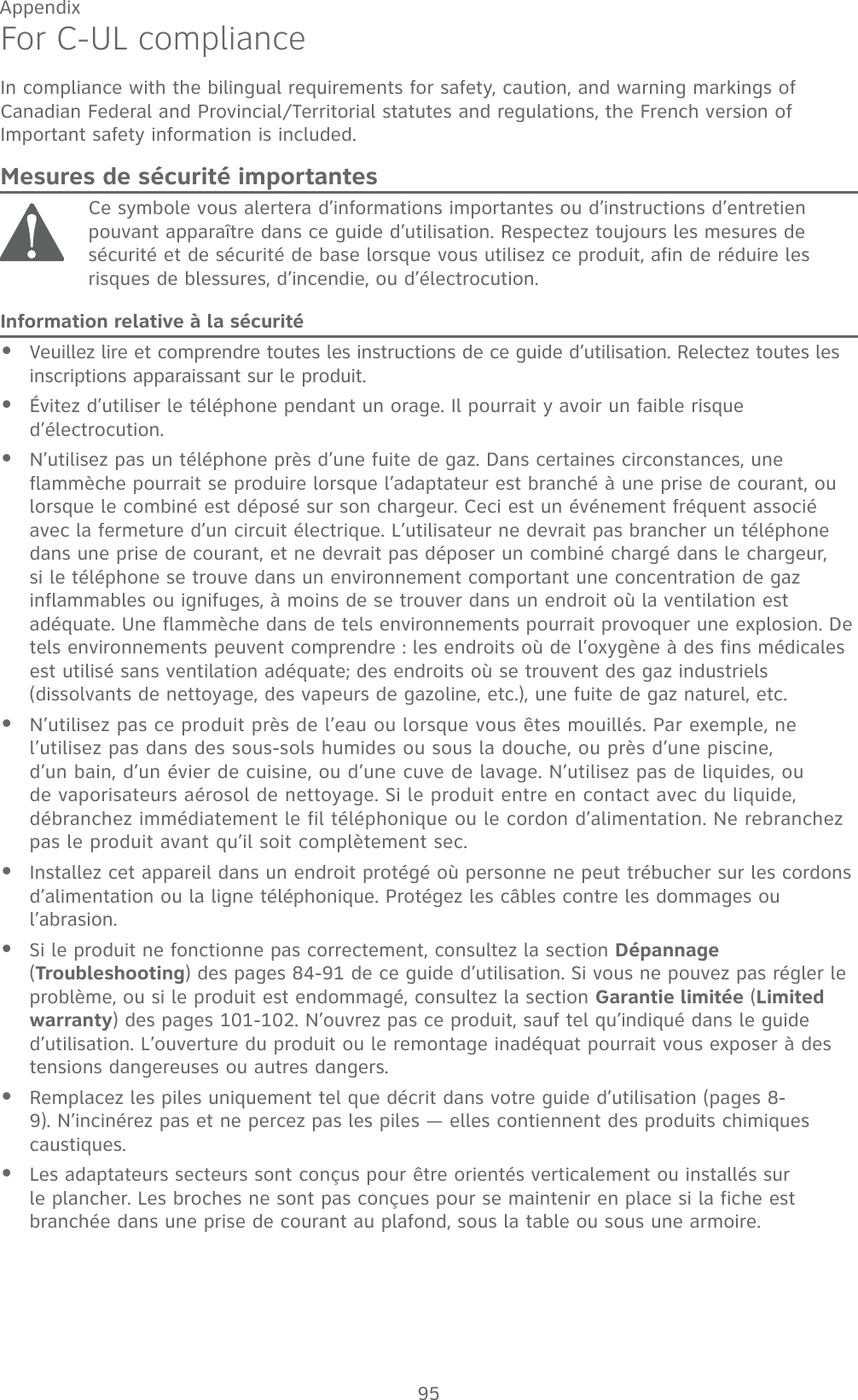 95AppendixFor C-UL complianceIn compliance with the bilingual requirements for safety, caution, and warning markings of Canadian Federal and Provincial/Territorial statutes and regulations, the French version of Important safety information is included.Mesures de sécurité importantesCe symbole vous alertera d’informations importantes ou d’instructions d’entretien pouvant apparaître dans ce guide d’utilisation. Respectez toujours les mesures de sécurité et de sécurité de base lorsque vous utilisez ce produit, afin de réduire les risques de blessures, d’incendie, ou d’électrocution.Information relative à la sécuritéVeuillez lire et comprendre toutes les instructions de ce guide d’utilisation. Relectez toutes les inscriptions apparaissant sur le produit. Évitez d’utiliser le téléphone pendant un orage. Il pourrait y avoir un faible risque d’électrocution.N’utilisez pas un téléphone près d’une fuite de gaz. Dans certaines circonstances, une flammèche pourrait se produire lorsque l’adaptateur est branché à une prise de courant, ou lorsque le combiné est déposé sur son chargeur. Ceci est un événement fréquent associé avec la fermeture d’un circuit électrique. L’utilisateur ne devrait pas brancher un téléphone dans une prise de courant, et ne devrait pas déposer un combiné chargé dans le chargeur, si le téléphone se trouve dans un environnement comportant une concentration de gaz inflammables ou ignifuges, à moins de se trouver dans un endroit où la ventilation est adéquate. Une flammèche dans de tels environnements pourrait provoquer une explosion. De tels environnements peuvent comprendre : les endroits où de l’oxygène à des fins médicales est utilisé sans ventilation adéquate; des endroits où se trouvent des gaz industriels (dissolvants de nettoyage, des vapeurs de gazoline, etc.), une fuite de gaz naturel, etc.N’utilisez pas ce produit près de l’eau ou lorsque vous êtes mouillés. Par exemple, ne l’utilisez pas dans des sous-sols humides ou sous la douche, ou près d’une piscine, d’un bain, d’un évier de cuisine, ou d’une cuve de lavage. N’utilisez pas de liquides, ou de vaporisateurs aérosol de nettoyage. Si le produit entre en contact avec du liquide, débranchez immédiatement le fil téléphonique ou le cordon d’alimentation. Ne rebranchez pas le produit avant qu’il soit complètement sec.Installez cet appareil dans un endroit protégé où personne ne peut trébucher sur les cordons d’alimentation ou la ligne téléphonique. Protégez les câbles contre les dommages ou l’abrasion.Si le produit ne fonctionne pas correctement, consultez la section Dépannage (Troubleshooting) des pages 84-91 de ce guide d’utilisation. Si vous ne pouvez pas régler le problème, ou si le produit est endommagé, consultez la section Garantie limitée (Limited warranty) des pages 101-102. N’ouvrez pas ce produit, sauf tel qu’indiqué dans le guide d’utilisation. L’ouverture du produit ou le remontage inadéquat pourrait vous exposer à des tensions dangereuses ou autres dangers.Remplacez les piles uniquement tel que décrit dans votre guide d’utilisation (pages 8-9). N’incinérez pas et ne percez pas les piles — elles contiennent des produits chimiques caustiques.Les adaptateurs secteurs sont conçus pour être orientés verticalement ou installés sur le plancher. Les broches ne sont pas conçues pour se maintenir en place si la fiche est branchée dans une prise de courant au plafond, sous la table ou sous une armoire.••••••••