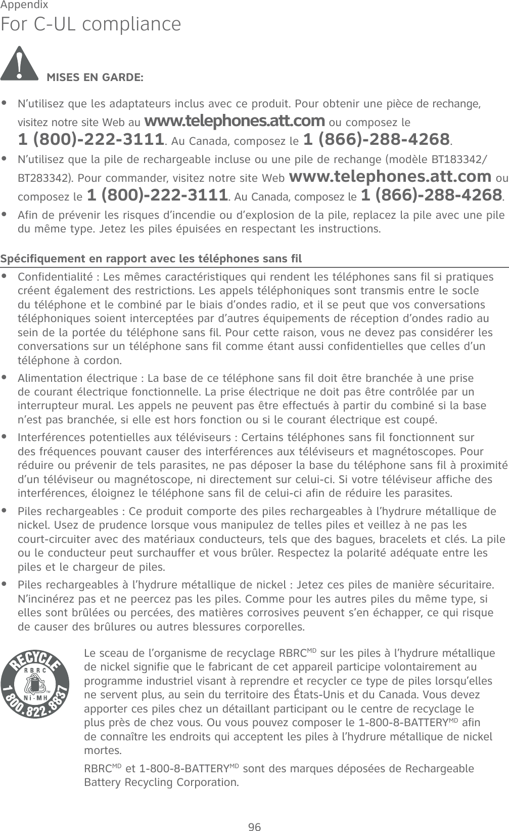 96AppendixFor C-UL compliance MISES EN GARDE:N’utilisez que les adaptateurs inclus avec ce produit. Pour obtenir une pièce de rechange, visitez notre site Web au www.telephones.att.com ou composez le  1 (800)-222-3111. Au Canada, composez le 1 (866)-288-4268.N’utilisez que la pile de rechargeable incluse ou une pile de rechange (modèle BT183342/BT283342). Pour commander, visitez notre site Web www.telephones.att.com ou composez le 1 (800)-222-3111. Au Canada, composez le 1 (866)-288-4268.Afin de prévenir les risques d’incendie ou d’explosion de la pile, replacez la pile avec une pile du même type. Jetez les piles épuisées en respectant les instructions.Spécifiquement en rapport avec les téléphones sans filConfidentialité : Les mêmes caractéristiques qui rendent les téléphones sans fil si pratiques créent également des restrictions. Les appels téléphoniques sont transmis entre le socle du téléphone et le combiné par le biais d’ondes radio, et il se peut que vos conversations téléphoniques soient interceptées par d’autres équipements de réception d’ondes radio au sein de la portée du téléphone sans fil. Pour cette raison, vous ne devez pas considérer les conversations sur un téléphone sans fil comme étant aussi confidentielles que celles d’un téléphone à cordon.Alimentation électrique : La base de ce téléphone sans fil doit être branchée à une prise de courant électrique fonctionnelle. La prise électrique ne doit pas être contrôlée par un interrupteur mural. Les appels ne peuvent pas être effectués à partir du combiné si la base n’est pas branchée, si elle est hors fonction ou si le courant électrique est coupé.Interférences potentielles aux téléviseurs : Certains téléphones sans fil fonctionnent sur des fréquences pouvant causer des interférences aux téléviseurs et magnétoscopes. Pour réduire ou prévenir de tels parasites, ne pas déposer la base du téléphone sans fil à proximité d’un téléviseur ou magnétoscope, ni directement sur celui-ci. Si votre téléviseur affiche des interférences, éloignez le téléphone sans fil de celui-ci afin de réduire les parasites. Piles rechargeables : Ce produit comporte des piles rechargeables à l’hydrure métallique de nickel. Usez de prudence lorsque vous manipulez de telles piles et veillez à ne pas les  court-circuiter avec des matériaux conducteurs, tels que des bagues, bracelets et clés. La pile ou le conducteur peut surchauffer et vous brûler. Respectez la polarité adéquate entre les piles et le chargeur de piles.Piles rechargeables à l’hydrure métallique de nickel : Jetez ces piles de manière sécuritaire. N’incinérez pas et ne peercez pas les piles. Comme pour les autres piles du même type, si elles sont brûlées ou percées, des matières corrosives peuvent s’en échapper, ce qui risque de causer des brûlures ou autres blessures corporelles.Le sceau de l’organisme de recyclage RBRCMD sur les piles à l’hydrure métallique de nickel signifie que le fabricant de cet appareil participe volontairement au programme industriel visant à reprendre et recycler ce type de piles lorsqu’elles ne servent plus, au sein du territoire des États-Unis et du Canada. Vous devez apporter ces piles chez un détaillant participant ou le centre de recyclage le plus près de chez vous. Ou vous pouvez composer le 1-800-8-BATTERYMD afin de connaître les endroits qui acceptent les piles à l’hydrure métallique de nickel mortes.RBRCMD et 1-800-8-BATTERYMD sont des marques déposées de Rechargeable Battery Recycling Corporation.••••••••