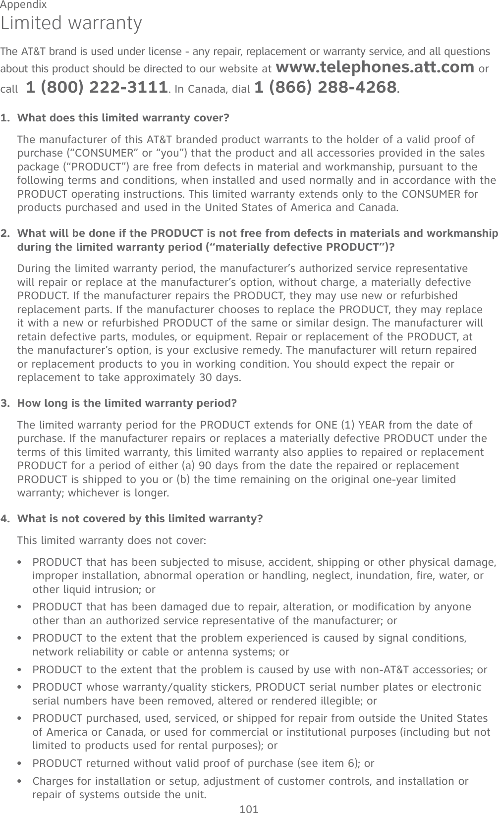 101AppendixLimited warrantyThe AT&amp;T brand is used under license - any repair, replacement or warranty service, and all questions about this product should be directed to our website at www.telephones.att.com or call  1 (800) 222-3111. In Canada, dial 1 (866) 288-4268.What does this limited warranty cover?The manufacturer of this AT&amp;T branded product warrants to the holder of a valid proof of purchase (“CONSUMER” or “you”) that the product and all accessories provided in the sales package (“PRODUCT”) are free from defects in material and workmanship, pursuant to the following terms and conditions, when installed and used normally and in accordance with the PRODUCT operating instructions. This limited warranty extends only to the CONSUMER for products purchased and used in the United States of America and Canada.What will be done if the PRODUCT is not free from defects in materials and workmanship during the limited warranty period (“materially defective PRODUCT”)?During the limited warranty period, the manufacturer’s authorized service representative will repair or replace at the manufacturer’s option, without charge, a materially defective PRODUCT. If the manufacturer repairs the PRODUCT, they may use new or refurbished replacement parts. If the manufacturer chooses to replace the PRODUCT, they may replace it with a new or refurbished PRODUCT of the same or similar design. The manufacturer will retain defective parts, modules, or equipment. Repair or replacement of the PRODUCT, at the manufacturer’s option, is your exclusive remedy. The manufacturer will return repaired or replacement products to you in working condition. You should expect the repair or replacement to take approximately 30 days.How long is the limited warranty period?The limited warranty period for the PRODUCT extends for ONE (1) YEAR from the date of purchase. If the manufacturer repairs or replaces a materially defective PRODUCT under the terms of this limited warranty, this limited warranty also applies to repaired or replacement PRODUCT for a period of either (a) 90 days from the date the repaired or replacement PRODUCT is shipped to you or (b) the time remaining on the original one-year limited warranty; whichever is longer.What is not covered by this limited warranty?This limited warranty does not cover:PRODUCT that has been subjected to misuse, accident, shipping or other physical damage, improper installation, abnormal operation or handling, neglect, inundation, fire, water, or other liquid intrusion; orPRODUCT that has been damaged due to repair, alteration, or modification by anyone other than an authorized service representative of the manufacturer; orPRODUCT to the extent that the problem experienced is caused by signal conditions, network reliability or cable or antenna systems; orPRODUCT to the extent that the problem is caused by use with non-AT&amp;T accessories; orPRODUCT whose warranty/quality stickers, PRODUCT serial number plates or electronic serial numbers have been removed, altered or rendered illegible; orPRODUCT purchased, used, serviced, or shipped for repair from outside the United States of America or Canada, or used for commercial or institutional purposes (including but not limited to products used for rental purposes); orPRODUCT returned without valid proof of purchase (see item 6); orCharges for installation or setup, adjustment of customer controls, and installation or repair of systems outside the unit.1.2.3.4.••••••••