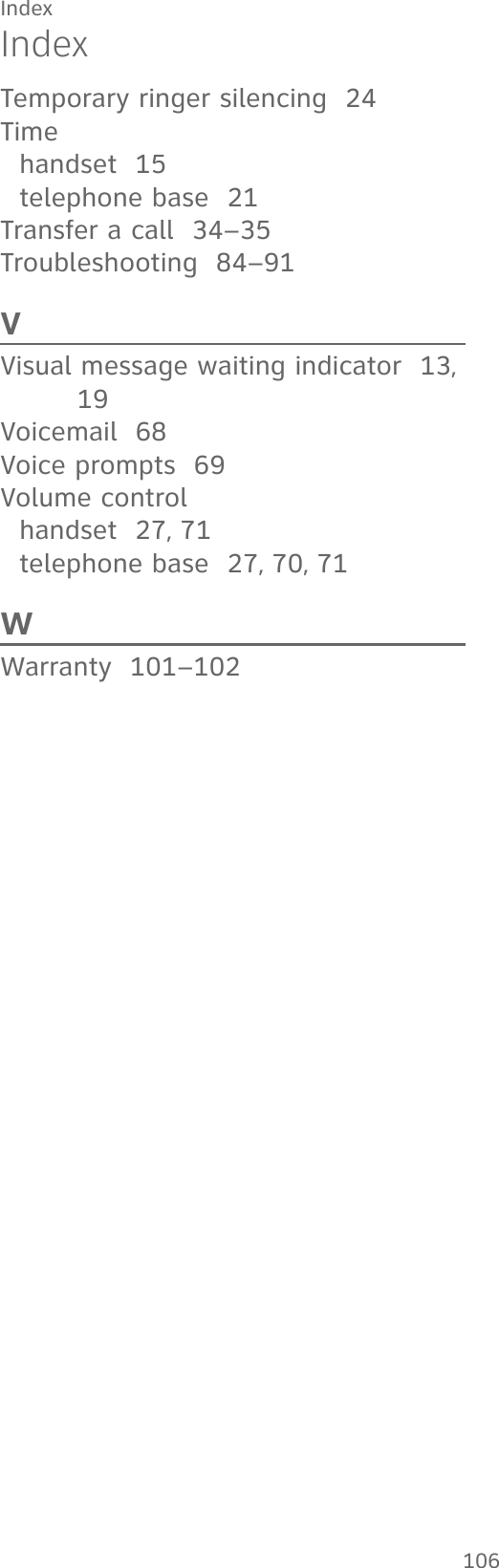 Index106Temporary ringer silencing  24Timehandset  15telephone base  21Transfer a call  34–35Troubleshooting  84–91VVisual message waiting indicator  13, 19Voicemail  68Voice prompts  69Volume controlhandset  27, 71telephone base  27, 70, 71WWarranty  101–102Index