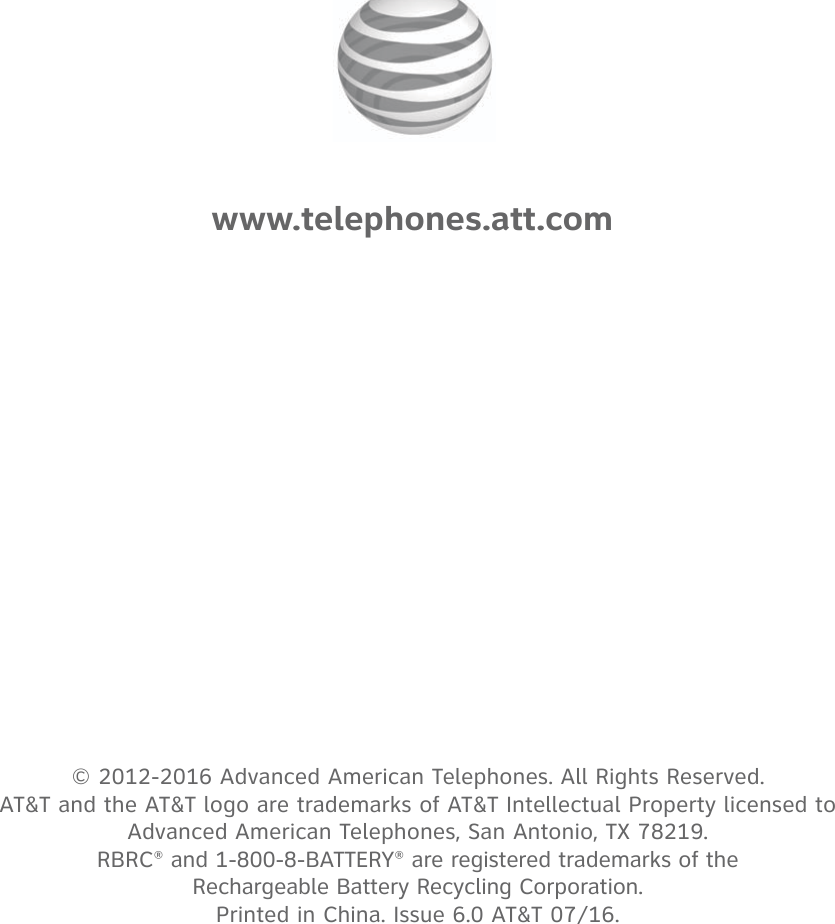 © 2012-2016 Advanced American Telephones. All Rights Reserved.  AT&amp;T and the AT&amp;T logo are trademarks of AT&amp;T Intellectual Property licensed to  Advanced American Telephones, San Antonio, TX 78219.  RBRC® and 1-800-8-BATTERY® are registered trademarks of the Rechargeable Battery Recycling Corporation. Printed in China. Issue 6.0 AT&amp;T 07/16.www.telephones.att.com