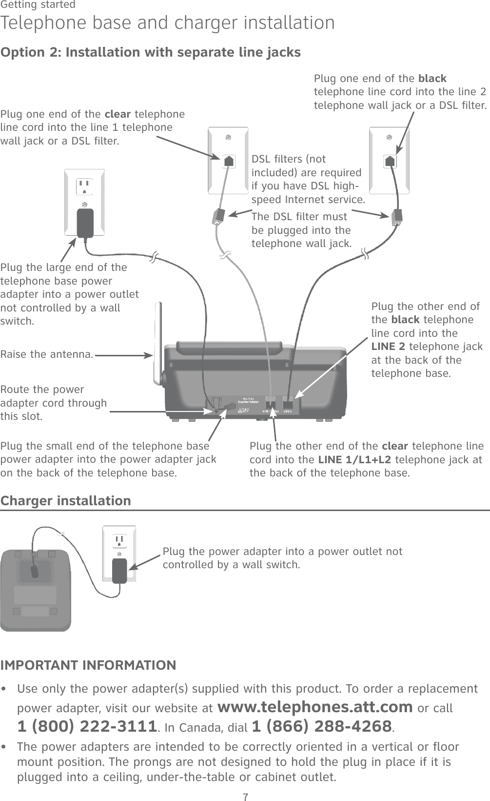 7Getting startedTelephone base and charger installationOption 2: Installation with separate line jacksIMPORTANT INFORMATIONUse only the power adapter(s) supplied with this product. To order a replacement power adapter, visit our website at www.telephones.att.com or call   1 (800) 222-3111. In Canada, dial 1 (866) 288-4268.The power adapters are intended to be correctly oriented in a vertical or floor mount position. The prongs are not designed to hold the plug in place if it is plugged into a ceiling, under-the-table or cabinet outlet.••Plug the power adapter into a power outlet not controlled by a wall switch.Charger installationDSL filters (not included) are required if you have DSL high-speed Internet service.The DSL filter must be plugged into the telephone wall jack.Plug one end of the clear telephone line cord into the line 1 telephone wall jack or a DSL filter.Plug one end of the black telephone line cord into the line 2 telephone wall jack or a DSL filter. Plug the large end of the telephone base power adapter into a power outlet not controlled by a wall switch. Raise the antenna.Route the power adapter cord through this slot.Plug the small end of the telephone base power adapter into the power adapter jack on the back of the telephone base.Plug the other end of the clear telephone line cord into the LINE 1/L1+L2 telephone jack at the back of the telephone base.Plug the other end of the black telephone line cord into the     LINE 2 telephone jack at the back of the telephone base.