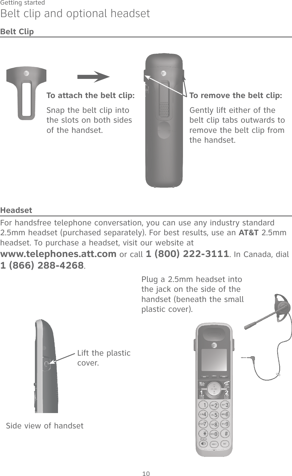 10Getting startedBelt clip and optional headsetBelt ClipLift the plastic cover.Plug a 2.5mm headset into the jack on the side of the handset (beneath the small plastic cover).To remove the belt clip:Gently lift either of the belt clip tabs outwards to remove the belt clip from the handset.To attach the belt clip:Snap the belt clip into the slots on both sides of the handset.HeadsetFor handsfree telephone conversation, you can use any industry standard 2.5mm headset (purchased separately). For best results, use an AT&amp;T 2.5mm headset. To purchase a headset, visit our website at www.telephones.att.com or call 1 (800) 222-3111. In Canada, dial 1 (866) 288-4268.Side view of handset