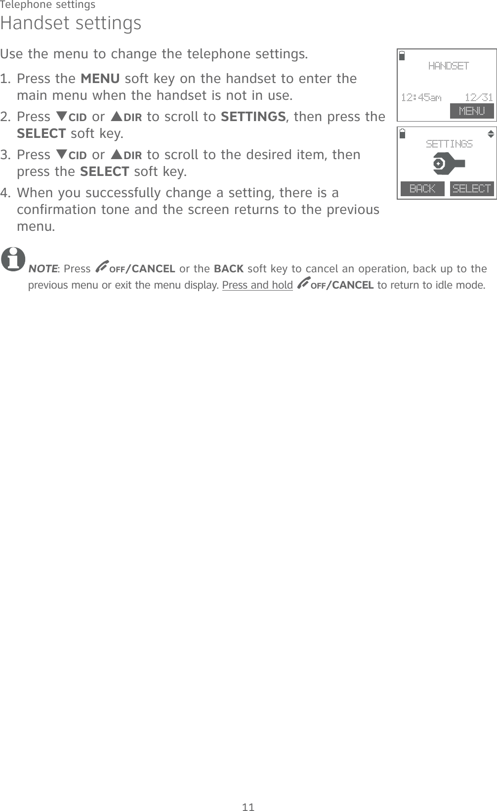 11Handset settingsUse the menu to change the telephone settings. 1. Press the MENU soft key on the handset to enter the main menu when the handset is not in use.2. Press TCID or SDIR to scroll to SETTINGS, then press the SELECT soft key.3. Press TCID or SDIR to scroll to the desired item, then press the SELECT soft key.4. When you successfully change a setting, there is a confirmation tone and the screen returns to the previous menu.NOTE: Press OFF/CANCEL or the BACK soft key to cancel an operation, back up to the previous menu or exit the menu display. Press and hold OFF/CANCEL to return to idle mode. MENUHANDSET12:45am    12/31BACK    SELECT SETTINGSTelephone settings