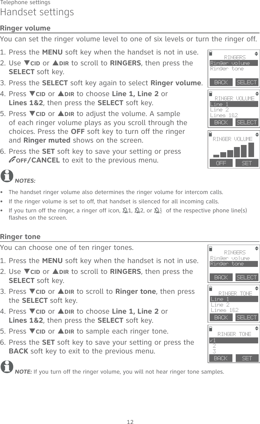 12Telephone settingsHandset settingsRinger volumeYou can set the ringer volume level to one of six levels or turn the ringer off. 1. Press the MENU soft key when the handset is not in use.2. Use TCID or SDIR to scroll to RINGERS, then press the SELECT soft key.3. Press the SELECT soft key again to select Ringer volume.4. Press TCID or SDIR to choose Line 1, Line 2 or          Lines 1&amp;2, then press the SELECT soft key.5. Press TCID or SDIR to adjust the volume. A sample of each ringer volume plays as you scroll through the  choices. Press the OFF soft key to turn off the ringer  and Ringer muted shows on the screen.6. Press the SET soft key to save your setting or press       OFF/CANCEL to exit to the previous menu.NOTES:The handset ringer volume also determines the ringer volume for intercom calls.If the ringer volume is set to off, that handset is silenced for all incoming calls.If you turn off the ringer, a ringer off icon, 11, 12, or  121 of the respective phone line(s) flashes on the screen. Ringer toneYou can choose one of ten ringer tones.1. Press the MENU soft key when the handset is not in use.2. Use TCID or SDIR to scroll to RINGERS, then press the SELECT soft key.3. Press TCID or SDIR to scroll to Ringer tone, then press the SELECT soft key.4. Press TCID or SDIR to choose Line 1, Line 2 or  Lines 1&amp;2, then press the SELECT soft key. 5. Press TCID or SDIR to sample each ringer tone.6. Press the SET soft key to save your setting or press the BACK soft key to exit to the previous menu.NOTE: If you turn off the ringer volume, you will not hear ringer tone samples.•••        BACK    SELECTRINGERSRinger volumeRinger toneBACK    SELECTRINGER VOLUMELine 1Line 2Lines 1&amp;2RINGER VOLUMEOFF   SETBACK    SELECTRINGERSRinger volumeRinger toneBACK    SELECTRINGER TONELine 1Line 2Lines 1&amp;2 BACK   RINGER TONE31 2 3SET