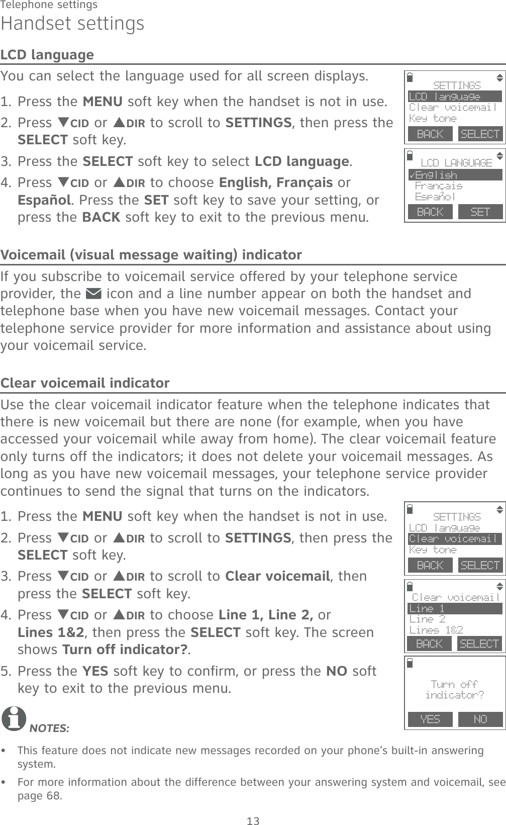 13Telephone settingsHandset settingsLCD languageYou can select the language used for all screen displays.1. Press the MENU soft key when the handset is not in use.2. Press TCID or SDIR to scroll to SETTINGS, then press the SELECT soft key.3. Press the SELECT soft key to select LCD language.4. Press TCID or SDIR to choose English, Français or Español. Press the SET soft key to save your setting, or press the BACK soft key to exit to the previous menu.Voicemail (visual message waiting) indicatorIf you subscribe to voicemail service offered by your telephone service provider, the   icon and a line number appear on both the handset and telephone base when you have new voicemail messages. Contact your telephone service provider for more information and assistance about using your voicemail service. Clear voicemail indicatorUse the clear voicemail indicator feature when the telephone indicates that there is new voicemail but there are none (for example, when you have accessed your voicemail while away from home). The clear voicemail feature only turns off the indicators; it does not delete your voicemail messages. As long as you have new voicemail messages, your telephone service provider continues to send the signal that turns on the indicators.1. Press the MENU soft key when the handset is not in use.2. Press TCID or SDIR to scroll to SETTINGS, then press the SELECT soft key.3. Press TCID or SDIR to scroll to Clear voicemail, then press the SELECT soft key.4. Press TCID or SDIR to choose Line 1, Line 2, or  Lines 1&amp;2, then press the SELECT soft key. The screen shows Turn off indicator?.5. Press the YES soft key to confirm, or press the NO soft key to exit to the previous menu.NOTES: This feature does not indicate new messages recorded on your phone’s built-in answering system.For more information about the difference between your answering system and voicemail, see page 68.••YES   Clear voicemail Line 1Line 2Lines 1&amp;2BACK    SELECTNOTurn offindicator?BACK    SELECTSETTINGSLCD languageClear voicemailKey toneBACK    SELECTSETTINGSLCD languageClear voicemailKey toneBACK    SETLCD LANGUAGE3English Francais Espanol,~
