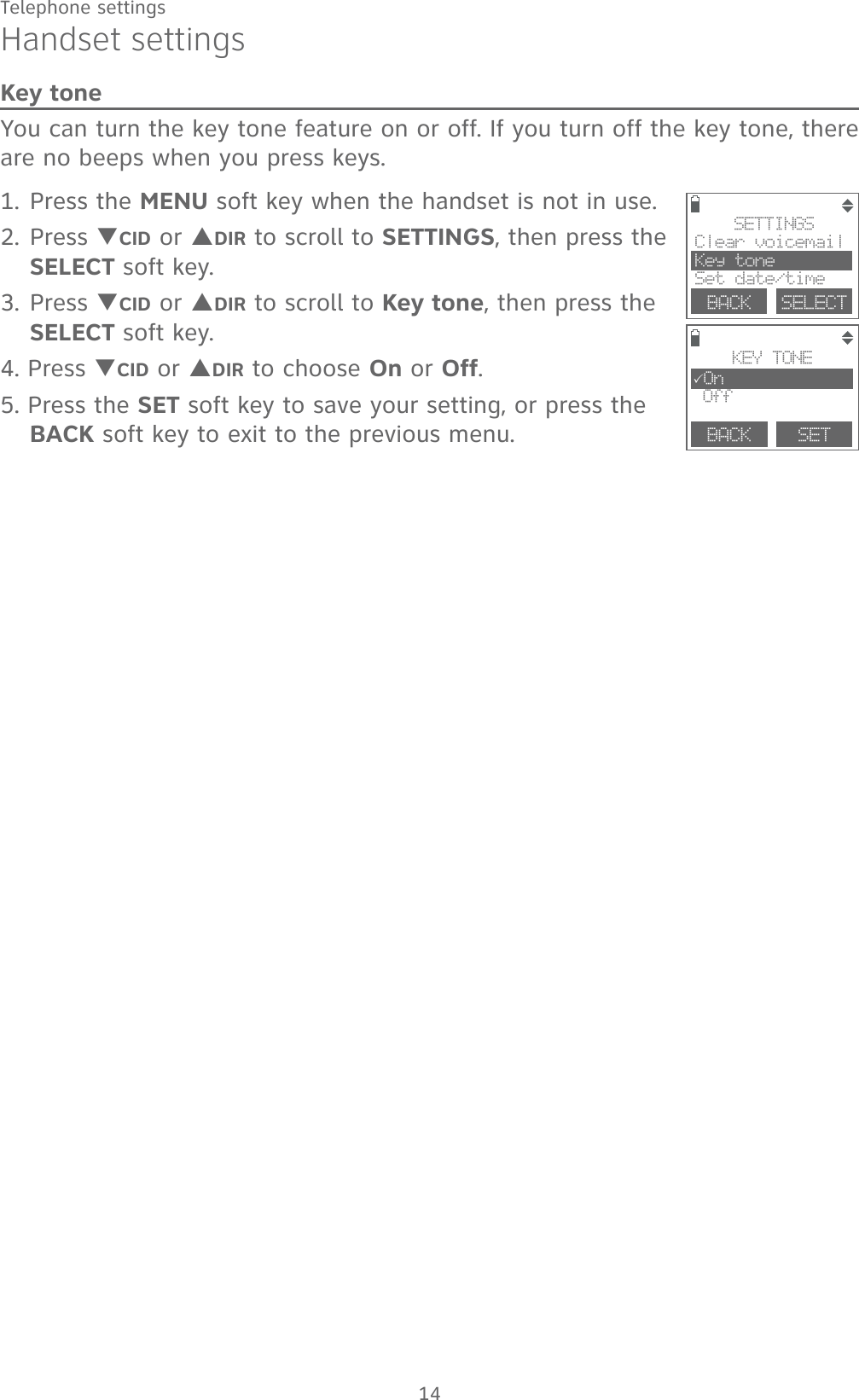 14Telephone settingsHandset settingsKey toneYou can turn the key tone feature on or off. If you turn off the key tone, there are no beeps when you press keys. 1. Press the MENU soft key when the handset is not in use.2. Press TCID or SDIR to scroll to SETTINGS, then press the SELECT soft key.3. Press TCID or SDIR to scroll to Key tone, then press the SELECT soft key.4. Press TCID or SDIR to choose On or Off.5. Press the SET soft key to save your setting, or press the BACK soft key to exit to the previous menu. SETTINGSClear voicemail Key toneSet date/timeBACK    SELECTBACK    SETKEY TONE3On Off