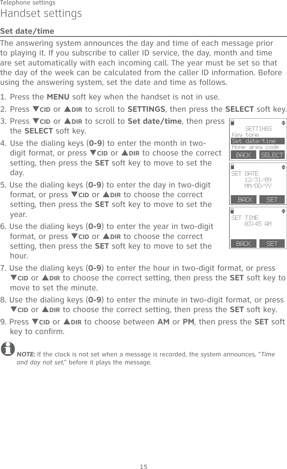 15Telephone settingsHandset settingsSet date/timeThe answering system announces the day and time of each message prior to playing it. If you subscribe to caller ID service, the day, month and time are set automatically with each incoming call. The year must be set so that the day of the week can be calculated from the caller ID information. Before using the answering system, set the date and time as follows.1. Press the MENU soft key when the handset is not in use.2. Press TCID or SDIR to scroll to SETTINGS, then press the SELECT soft key. 3. Press TCID or SDIR to scroll to Set date/time, then press the SELECT soft key.4. Use the dialing keys (0-9) to enter the month in two-digit format, or press TCID or SDIR to choose the correct setting, then press the SET soft key to move to set the day. 5. Use the dialing keys (0-9) to enter the day in two-digit format, or press TCID or SDIR to choose the correct setting, then press the SET soft key to move to set the year. 6. Use the dialing keys (0-9) to enter the year in two-digit format, or press TCID or SDIR to choose the correct setting, then press the SET soft key to move to set the hour. 7. Use the dialing keys (0-9) to enter the hour in two-digit format, or press TCID or SDIR to choose the correct setting, then press the SET soft key to move to set the minute. 8. Use the dialing keys (0-9) to enter the minute in two-digit format, or press TCID or SDIR to choose the correct setting, then press the SET soft key.9. Press TCID or SDIR to choose between AM or PM, then press the SET soft key to confirm. NOTE: If the clock is not set when a message is recorded, the system announces, “Time and day not set,” before it plays the message.BACK SETSET TIME03:45 AM BACK SETSET DATE12/31/09MM/DD/YYSETTINGSKey tone Set date/timeHome area codeBACK    SELECT