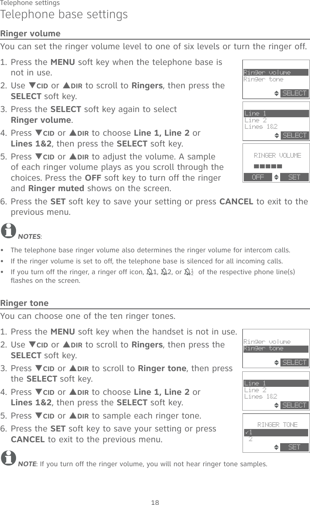 18Telephone settingsTelephone base settingsRinger volumeYou can set the ringer volume level to one of six levels or turn the ringer off. 1. Press the MENU soft key when the telephone base is not in use.2. Use TCID or SDIR to scroll to Ringers, then press the SELECT soft key.3. Press the SELECT soft key again to select            Ringer volume.4. Press TCID or SDIR to choose Line 1, Line 2 or      Lines 1&amp;2, then press the SELECT soft key.5. Press TCID or SDIR to adjust the volume. A sample of each ringer volume plays as you scroll through the choices. Press the OFF soft key to turn off the ringer and Ringer muted shows on the screen.6. Press the SET soft key to save your setting or press CANCEL to exit to the previous menu.NOTES:The telephone base ringer volume also determines the ringer volume for intercom calls.If the ringer volume is set to off, the telephone base is silenced for all incoming calls.If you turn off the ringer, a ringer off icon, 11, 12, or  121 of the respective phone line(s) flashes on the screen. Ringer toneYou can choose one of the ten ringer tones.1. Press the MENU soft key when the handset is not in use.2. Use TCID or SDIR to scroll to Ringers, then press the SELECT soft key.3. Press TCID or SDIR to scroll to Ringer tone, then press the SELECT soft key.4. Press TCID or SDIR to choose Line 1, Line 2 or      Lines 1&amp;2, then press the SELECT soft key. 5. Press TCID or SDIR to sample each ringer tone.6. Press the SET soft key to save your setting or press CANCEL to exit to the previous menu.NOTE: If you turn off the ringer volume, you will not hear ringer tone samples.•••RINGER VOLUMEOFF SETRinger volumeRinger toneSELECTLine 1Line 2Lines 1&amp;2SELECTRINGER TONE31 2SETRinger volumeRinger toneSELECTLine 1Line 2Lines 1&amp;2SELECT