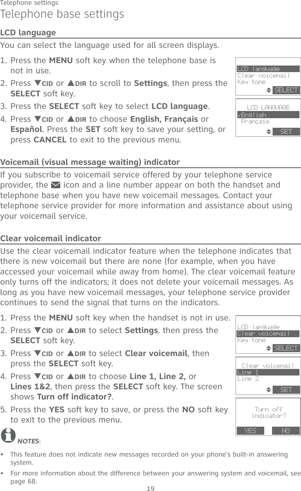 19Telephone settingsTelephone base settingsLCD languageYou can select the language used for all screen displays.1. Press the MENU soft key when the telephone base is not in use.2. Press TCID or SDIR to scroll to Settings, then press the SELECT soft key.3. Press the SELECT soft key to select LCD language.4. Press TCID or SDIR to choose English, Français or Español. Press the SET soft key to save your setting, or press CANCEL to exit to the previous menu.Voicemail (visual message waiting) indicatorIf you subscribe to voicemail service offered by your telephone service provider, the   icon and a line number appear on both the handset and telephone base when you have new voicemail messages. Contact your telephone service provider for more information and assistance about using your voicemail service. Clear voicemail indicatorUse the clear voicemail indicator feature when the telephone indicates that there is new voicemail but there are none (for example, when you have accessed your voicemail while away from home). The clear voicemail feature only turns off the indicators; it does not delete your voicemail messages. As long as you have new voicemail messages, your telephone service provider continues to send the signal that turns on the indicators.1. Press the MENU soft key when the handset is not in use.2. Press TCID or SDIR to select Settings, then press the SELECT soft key.3. Press TCID or SDIR to select Clear voicemail, then press the SELECT soft key.4. Press TCID or SDIR to choose Line 1, Line 2, or      Lines 1&amp;2, then press the SELECT soft key. The screen shows Turn off indicator?.5. Press the YES soft key to save, or press the NO soft key to exit to the previous menu.NOTES:This feature does not indicate new messages recorded on your phone’s built-in answering system.For more information about the difference between your answering system and voicemail, see page 68.••Turn offindicator?YES NOClear voicemailLine 1Line 2SETLCD languageClear voicemailKey toneSELECT,LCD LANGUAGE3English FrancaisSETLCD languageClear voicemailKey toneSELECT