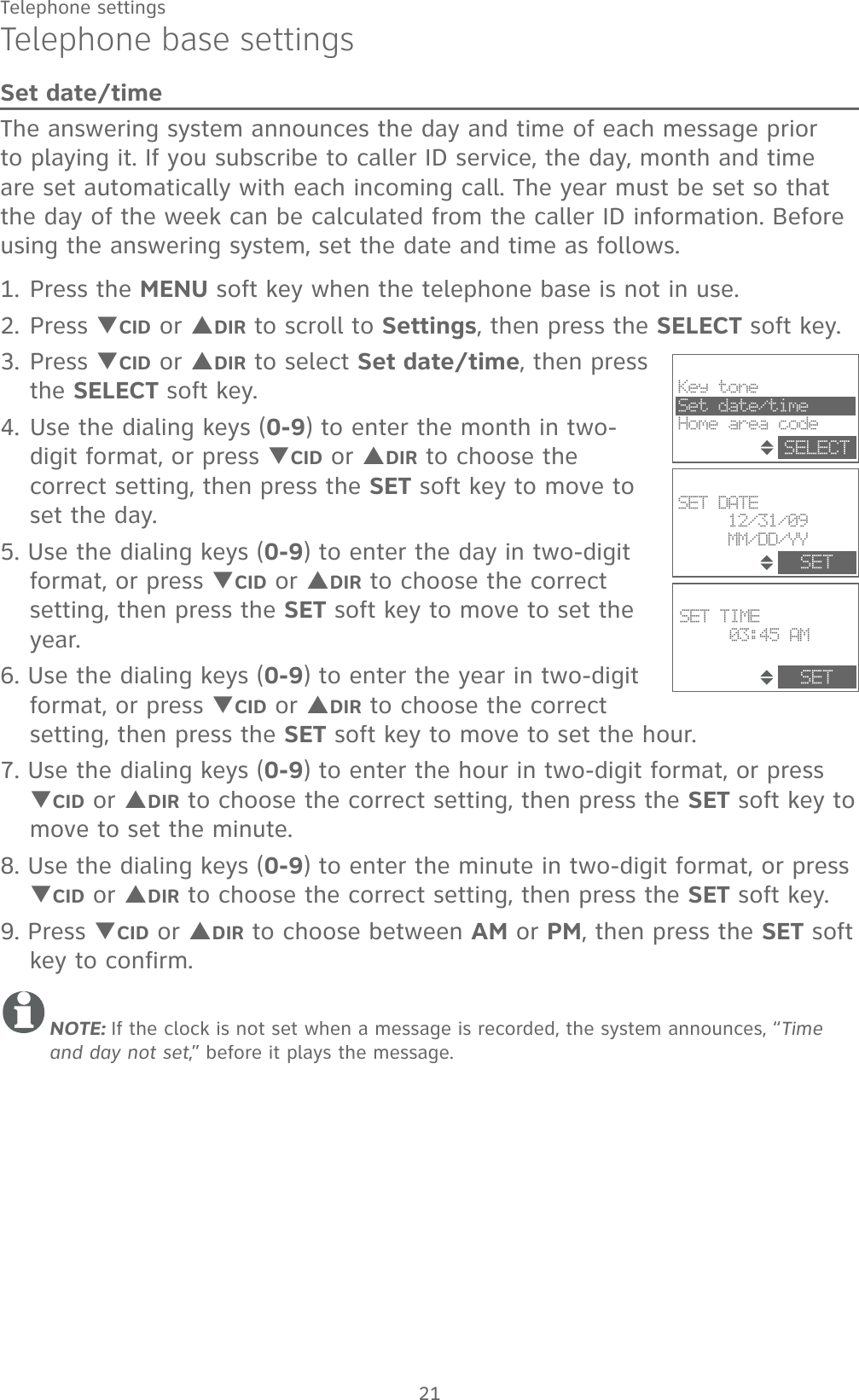 21Telephone settingsSET TIME03:45 AMSETSETSET DATE12/31/09MM/DD/YYKey toneSet date/timeHome area codeSELECTTelephone base settingsSet date/timeThe answering system announces the day and time of each message prior to playing it. If you subscribe to caller ID service, the day, month and time are set automatically with each incoming call. The year must be set so that the day of the week can be calculated from the caller ID information. Before using the answering system, set the date and time as follows.1. Press the MENU soft key when the telephone base is not in use.2. Press TCID or SDIR to scroll to Settings, then press the SELECT soft key. 3. Press TCID or SDIR to select Set date/time, then press the SELECT soft key.4. Use the dialing keys (0-9) to enter the month in two-digit format, or press TCID or SDIR to choose the correct setting, then press the SET soft key to move to set the day. 5. Use the dialing keys (0-9) to enter the day in two-digit format, or press TCID or SDIR to choose the correct setting, then press the SET soft key to move to set the year. 6. Use the dialing keys (0-9) to enter the year in two-digit format, or press TCID or SDIR to choose the correct setting, then press the SET soft key to move to set the hour. 7. Use the dialing keys (0-9) to enter the hour in two-digit format, or press TCID or SDIR to choose the correct setting, then press the SET soft key to move to set the minute. 8. Use the dialing keys (0-9) to enter the minute in two-digit format, or press TCID or SDIR to choose the correct setting, then press the SET soft key.9. Press TCID or SDIR to choose between AM or PM, then press the SET soft key to confirm. NOTE: If the clock is not set when a message is recorded, the system announces, “Time and day not set,” before it plays the message.