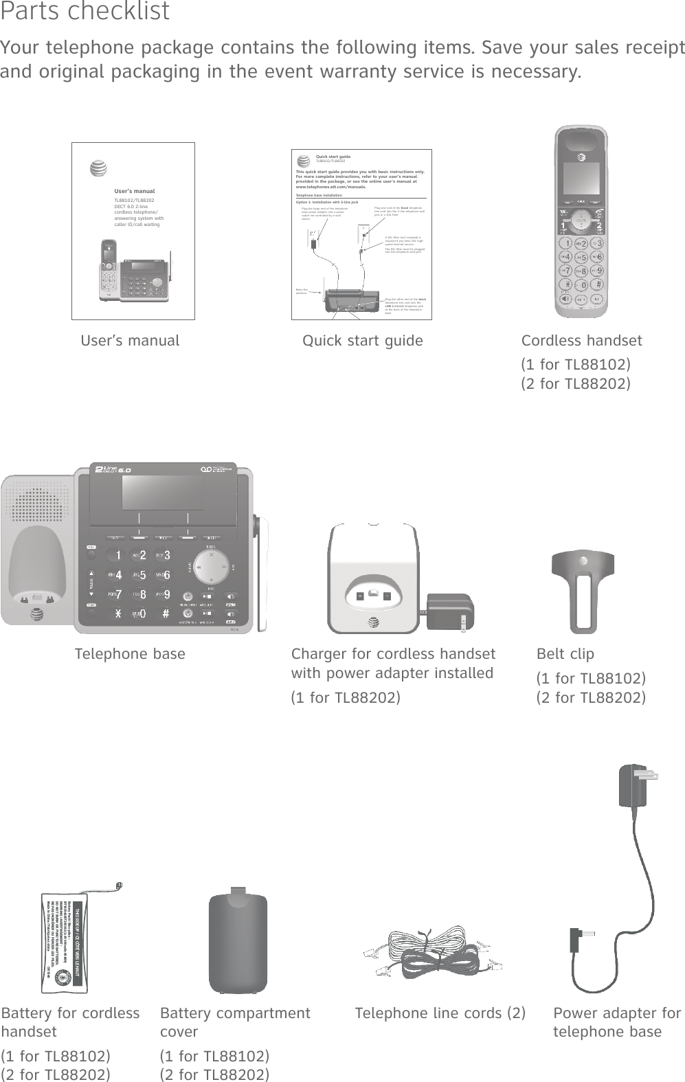 Parts checklistYour telephone package contains the following items. Save your sales receipt and original packaging in the event warranty service is necessary.Cordless handset(1 for TL88102)(2 for TL88202)Charger for cordless handset with power adapter installed(1 for TL88202)Battery compartment cover(1 for TL88102)(2 for TL88202)Telephone line cords (2) Power adapter for telephone baseTelephone baseBattery for cordless handset(1 for TL88102)(2 for TL88202)User’s manual Quick start guideBelt clip(1 for TL88102)(2 for TL88202)User’s manualTL88102/TL88202 DECT 6.0 2-line  cordless telephone/ answering system withcaller ID/call waitingTelephone base installationThis quick start guide provides you with basic instructions only. For more complete instructions, refer to your user’s manual provided in the package, or see the online user’s manual at www.telephones.att.com/manuals.Quick start guideTL88102/TL88202Plug one end of the black telephone line cord into the 2-line telephone wall jack or a DSL filter.Plug the large end of the telephone base power adapter into a power outlet not controlled by a wall switch. A DSL filter (not included) is required if you have DSL high-speed Internet service.The DSL filter must be plugged into the telephone wall jack.Plug the other end of the black telephone line cord into the LINE 1/L1+L2 telephone jack at the back of the telephone base.Raise the antenna.Option 1: Installation with 2-line jackTHIS SIDE UP / CE CÔTÉ VERS LE HAUTBattery Pack / Bloc-piles :BT183342/BT283342 (2.4V 400mAh Ni-MH)WARNING / AVERTISSEMENT :DO NOT BURN OR PUNCTURE BATTERIES.NE PAS INCINÉRER OU PERCER LES PILES.Made in China / Fabriqué en chine                  CR1349       