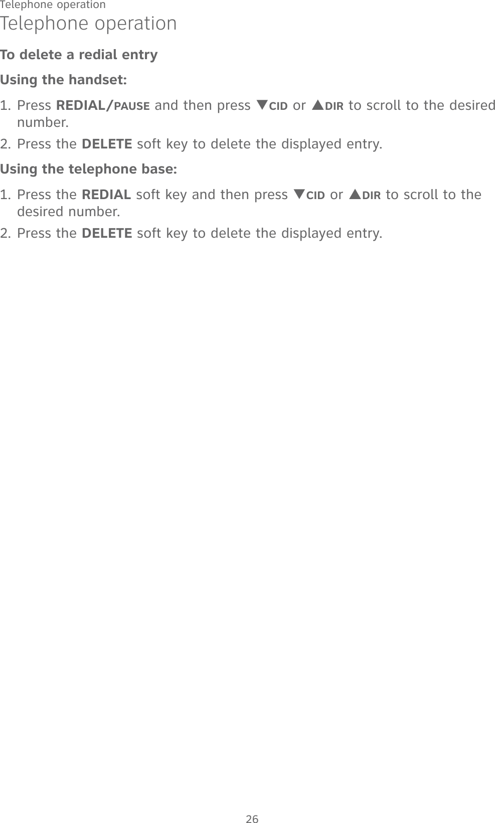26Telephone operationTelephone operationTo delete a redial entryUsing the handset:1. Press REDIAL/PAUSE and then press TCID or SDIR to scroll to the desired number.2. Press the DELETE soft key to delete the displayed entry.Using the telephone base:1. Press the REDIAL soft key and then press TCID or SDIR to scroll to the desired number.2. Press the DELETE soft key to delete the displayed entry.