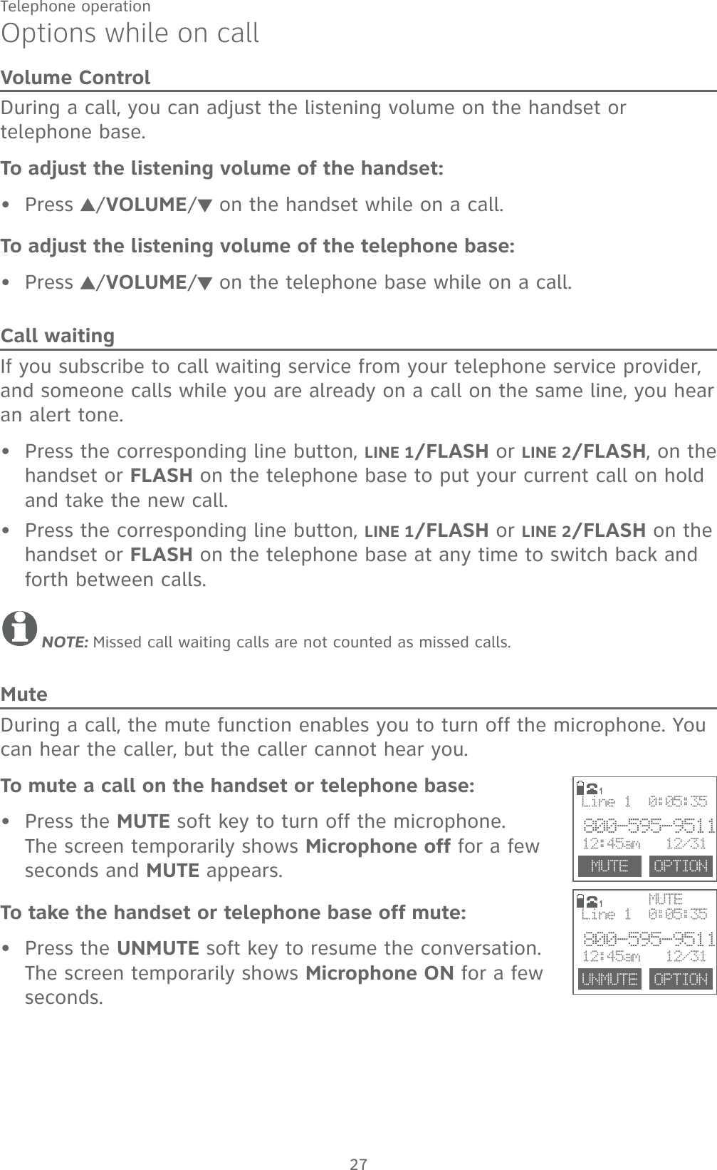 27Telephone operationOptions while on callVolume ControlDuring a call, you can adjust the listening volume on the handset or telephone base.To adjust the listening volume of the handset:Press  /VOLUME/ on the handset while on a call.To adjust the listening volume of the telephone base:Press  /VOLUME/ on the telephone base while on a call.Call waitingIf you subscribe to call waiting service from your telephone service provider, and someone calls while you are already on a call on the same line, you hear an alert tone.Press the corresponding line button, LINE 1/FLASH or LINE 2/FLASH, on the handset or FLASH on the telephone base to put your current call on hold and take the new call. Press the corresponding line button, LINE 1/FLASH or LINE 2/FLASH on the handset or FLASH on the telephone base at any time to switch back and forth between calls.NOTE: Missed call waiting calls are not counted as missed calls.MuteDuring a call, the mute function enables you to turn off the microphone. You can hear the caller, but the caller cannot hear you.To mute a call on the handset or telephone base:Press the MUTE soft key to turn off the microphone. The screen temporarily shows Microphone off for a few seconds and MUTE appears.To take the handset or telephone base off mute:Press the UNMUTE soft key to resume the conversation. The screen temporarily shows Microphone ON for a few seconds.••••••1     MUTE     MUTE  OPTIONLine 1  0:05:35800-595-951112:45am   12/311UNMUTE  OPTIONLine 1  0:05:35800-595-951112:45am   12/31