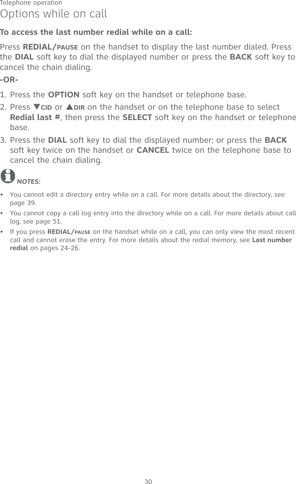 30Telephone operationOptions while on callTo access the last number redial while on a call:Press REDIAL/PAUSE on the handset to display the last number dialed. Press the DIAL soft key to dial the displayed number or press the BACK soft key to cancel the chain dialing.-OR-1. Press the OPTION soft key on the handset or telephone base.2. Press TCID or SDIR on the handset or on the telephone base to select Redial last #, then press the SELECT soft key on the handset or telephone base. 3. Press the DIAL soft key to dial the displayed number; or press the BACK soft key twice on the handset or CANCEL twice on the telephone base to cancel the chain dialing.NOTES:You cannot edit a directory entry while on a call. For more details about the directory, see page 39.You cannot copy a call log entry into the directory while on a call. For more details about call log, see page 51.If you press REDIAL/PAUSE on the handset while on a call, you can only view the most recent call and cannot erase the entry. For more details about the redial memory, see Last number redial on pages 24-26.•••