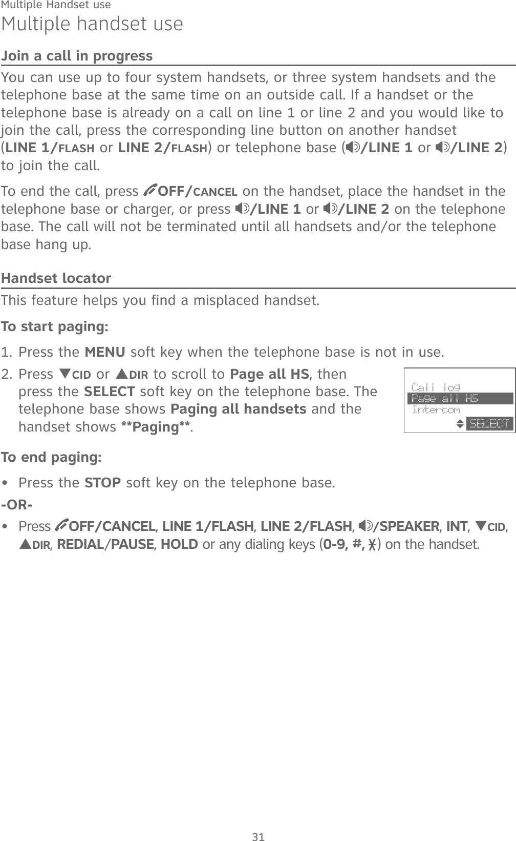 31Multiple handset useJoin a call in progressYou can use up to four system handsets, or three system handsets and the telephone base at the same time on an outside call. If a handset or the telephone base is already on a call on line 1 or line 2 and you would like to join the call, press the corresponding line button on another handset    (LINE 1/FLASH or LINE 2/FLASH) or telephone base ( /LINE 1 or /LINE 2) to join the call.To end the call, press  OFF/CANCEL on the handset, place the handset in the telephone base or charger, or press  /LINE 1 or /LINE 2 on the telephone base. The call will not be terminated until all handsets and/or the telephone base hang up.Handset locatorThis feature helps you find a misplaced handset.To start paging:1. Press the MENU soft key when the telephone base is not in use.2. Press TCID or SDIR to scroll to Page all HS, then press the SELECT soft key on the telephone base. The telephone base shows Paging all handsets and the handset shows **Paging**.To end paging:Press the STOP soft key on the telephone base.-OR-Press  OFF/CANCEL, LINE 1/FLASH, LINE 2/FLASH,  /SPEAKER, INT, TCID, SDIR, REDIAL/PAUSE, HOLD or any dialing keys (0-9, #,  ) on the handset.••                        Call log Page all HS IntercomSELECTMultiple Handset use