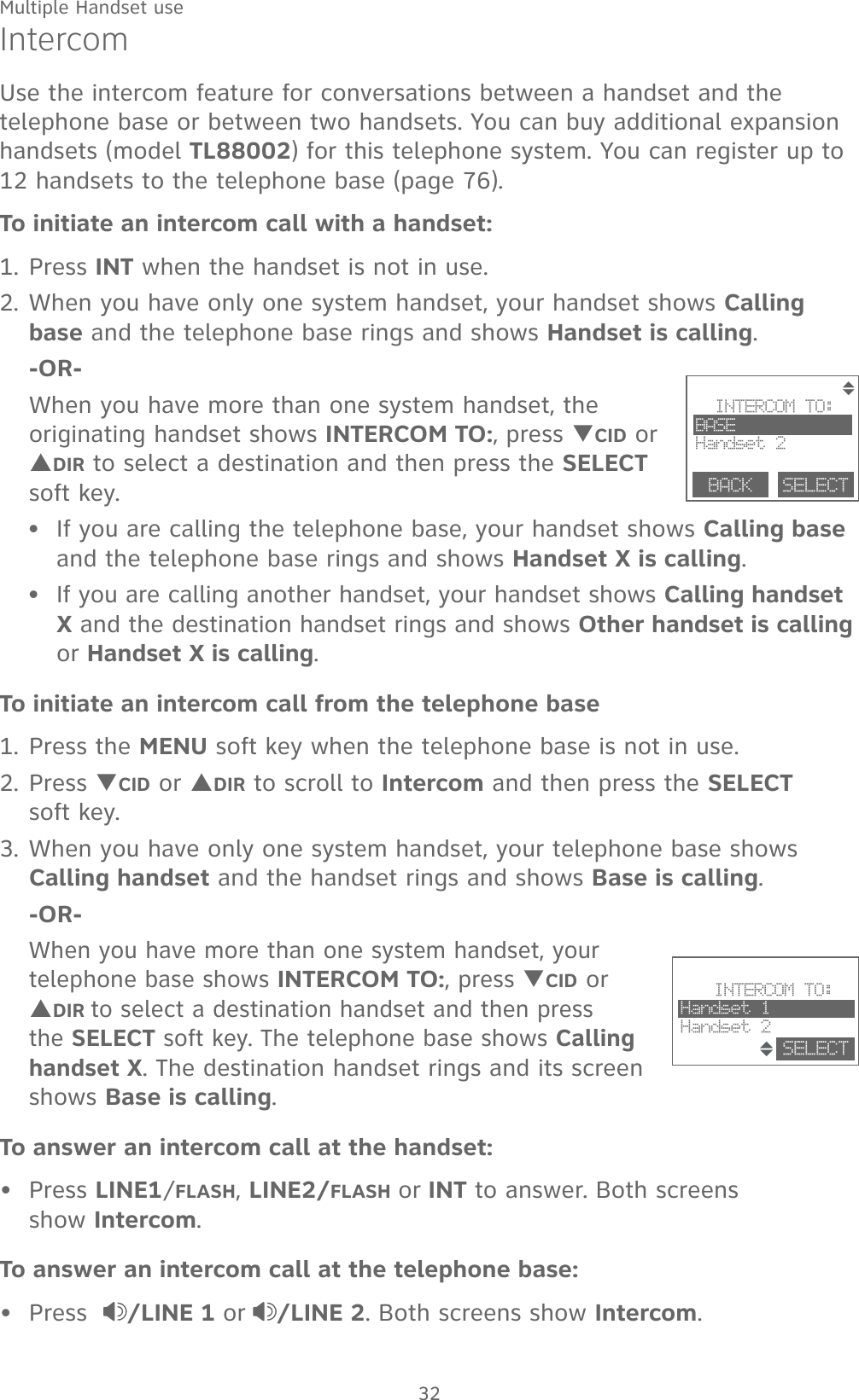 Multiple Handset use32IntercomUse the intercom feature for conversations between a handset and the telephone base or between two handsets. You can buy additional expansion handsets (model TL88002) for this telephone system. You can register up to 12 handsets to the telephone base (page 76).To initiate an intercom call with a handset:1. Press INT when the handset is not in use.2. When you have only one system handset, your handset shows Calling base and the telephone base rings and shows Handset is calling. -OR-  When you have more than one system handset, the originating handset shows INTERCOM TO:, press TCID or SDIR to select a destination and then press the SELECT soft key.If you are calling the telephone base, your handset shows Calling base and the telephone base rings and shows Handset X is calling.If you are calling another handset, your handset shows Calling handset X and the destination handset rings and shows Other handset is calling or Handset X is calling.To initiate an intercom call from the telephone base1. Press the MENU soft key when the telephone base is not in use.2. Press TCID or SDIR to scroll to Intercom and then press the SELECT  soft key.3. When you have only one system handset, your telephone base shows Calling handset and the handset rings and shows Base is calling. -OR-  When you have more than one system handset, your telephone base shows INTERCOM TO:, press TCID or SDIR to select a destination handset and then press the SELECT soft key. The telephone base shows Calling handset X. The destination handset rings and its screen shows Base is calling.To answer an intercom call at the handset:Press LINE1/FLASH, LINE2/FLASH or INT to answer. Both screens  show Intercom.To answer an intercom call at the telephone base:Press   /LINE 1 or /LINE 2. Both screens show Intercom.••••        INTERCOM TO:BASEHandset 2BACK    SELECT                        INTERCOM TO:Handset 1Handset 2SELECT