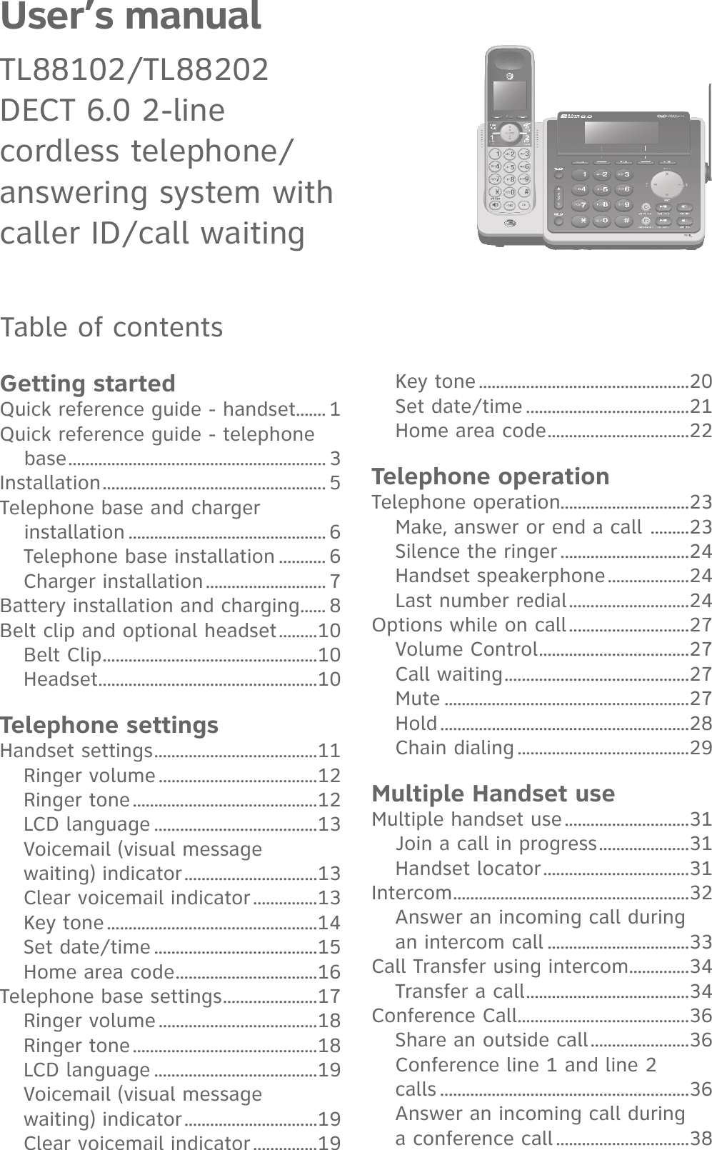 User’s manual TL88102/TL88202 DECT 6.0 2-line  cordless telephone/ answering system withcaller ID/call waitingTable of contentsGetting startedQuick reference guide - handset ....... 1Quick reference guide - telephone base ............................................................ 3Installation .................................................... 5Telephone base and charger installation .............................................. 6Telephone base installation ........... 6Charger installation ............................ 7Battery installation and charging ...... 8Belt clip and optional headset .........10Belt Clip ..................................................10Headset ...................................................10Telephone settingsHandset settings ......................................11Ringer volume .....................................12Ringer tone ...........................................12LCD language ......................................13Voicemail (visual message waiting) indicator ...............................13Clear voicemail indicator ...............13Key tone .................................................14Set date/time ......................................15Home area code .................................16Telephone base settings ......................17Ringer volume .....................................18Ringer tone ...........................................18LCD language ......................................19Voicemail (visual message waiting) indicator ...............................19Clear voicemail indicator ...............19Key tone .................................................20Set date/time ......................................21Home area code .................................22Telephone operationTelephone operation..............................23Make, answer or end a call  .........23Silence the ringer ..............................24Handset speakerphone ...................24Last number redial ............................24Options while on call ............................27Volume Control ...................................27Call waiting ...........................................27Mute .........................................................27Hold ..........................................................28Chain dialing ........................................29Multiple Handset useMultiple handset use .............................31Join a call in progress .....................31Handset locator ..................................31Intercom .......................................................32Answer an incoming call during an intercom call .................................33Call Transfer using intercom ..............34Transfer a call ......................................34Conference Call........................................36Share an outside call .......................36Conference line 1 and line 2 calls ..........................................................36Answer an incoming call during a conference call ...............................38