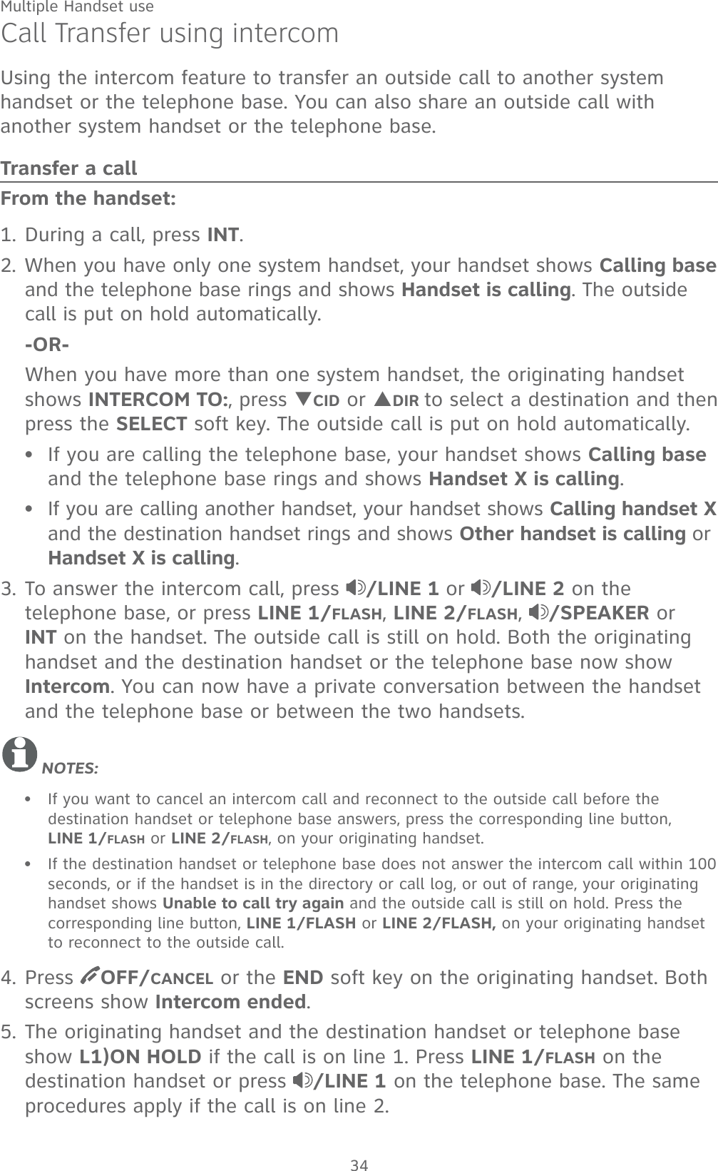 Multiple Handset use34Call Transfer using intercomUsing the intercom feature to transfer an outside call to another system handset or the telephone base. You can also share an outside call with another system handset or the telephone base.Transfer a callFrom the handset:1. During a call, press INT. 2. When you have only one system handset, your handset shows Calling base and the telephone base rings and shows Handset is calling. The outside call is put on hold automatically.  -OR-  When you have more than one system handset, the originating handset shows INTERCOM TO:, press TCID or SDIR to select a destination and then  press the SELECT soft key. The outside call is put on hold automatically.If you are calling the telephone base, your handset shows Calling base and the telephone base rings and shows Handset X is calling.If you are calling another handset, your handset shows Calling handset X and the destination handset rings and shows Other handset is calling or Handset X is calling.3. To answer the intercom call, press  /LINE 1 or /LINE 2 on the telephone base, or press LINE 1/FLASH, LINE 2/FLASH,  /SPEAKER or INT on the handset. The outside call is still on hold. Both the originating handset and the destination handset or the telephone base now show Intercom. You can now have a private conversation between the handset and the telephone base or between the two handsets.NOTES:If you want to cancel an intercom call and reconnect to the outside call before the destination handset or telephone base answers, press the corresponding line button,   LINE 1/FLASH or LINE 2/FLASH, on your originating handset. If the destination handset or telephone base does not answer the intercom call within 100 seconds, or if the handset is in the directory or call log, or out of range, your originating handset shows Unable to call try again and the outside call is still on hold. Press the corresponding line button, LINE 1/FLASH or LINE 2/FLASH, on your originating handset to reconnect to the outside call.4. Press  OFF/CANCEL or the END soft key on the originating handset. Both screens show Intercom ended. 5. The originating handset and the destination handset or telephone base show L1)ON HOLD if the call is on line 1. Press LINE 1/FLASH on the destination handset or press  /LINE 1 on the telephone base. The same procedures apply if the call is on line 2.••••