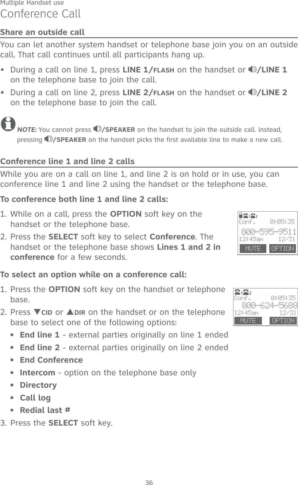 Multiple Handset use36Conference CallShare an outside callYou can let another system handset or telephone base join you on an outside call. That call continues until all participants hang up. During a call on line 1, press LINE 1/FLASH on the handset or  /LINE 1 on the telephone base to join the call.During a call on line 2, press LINE 2/FLASH on the handset or  /LINE 2 on the telephone base to join the call.NOTE: You cannot press  /SPEAKER on the handset to join the outside call. Instead, pressing  /SPEAKER on the handset picks the first available line to make a new call.Conference line 1 and line 2 callsWhile you are on a call on line 1, and line 2 is on hold or in use, you can conference line 1 and line 2 using the handset or the telephone base.To conference both line 1 and line 2 calls:1. While on a call, press the OPTION soft key on the handset or the telephone base.2. Press the SELECT soft key to select Conference. The handset or the telephone base shows Lines 1 and 2 in conference for a few seconds.To select an option while on a conference call:1. Press the OPTION soft key on the handset or telephone base.2. Press TCID or SDIR on the handset or on the telephone base to select one of the following options:End line 1 - external parties originally on line 1 endedEnd line 2 - external parties originally on line 2 endedEnd ConferenceIntercom - option on the telephone base onlyDirectoryCall logRedial last #3. Press the SELECT soft key.•••••••••  MUTE  OPTIONConf.    0:05:35800-595-951112:45am     12/3112                       Conf.      0:05:35 800-624-568812:45am      12/31MUTE OPTION12