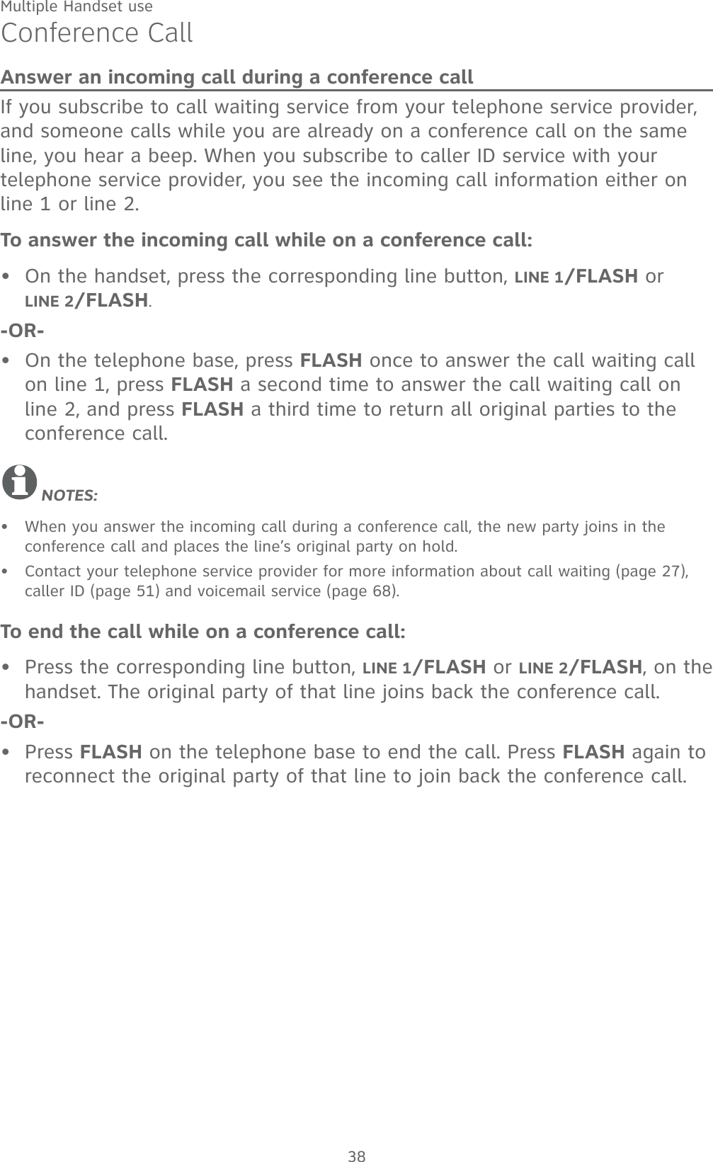 Multiple Handset use38Conference CallAnswer an incoming call during a conference callIf you subscribe to call waiting service from your telephone service provider, and someone calls while you are already on a conference call on the same line, you hear a beep. When you subscribe to caller ID service with your telephone service provider, you see the incoming call information either on line 1 or line 2.To answer the incoming call while on a conference call: On the handset, press the corresponding line button, LINE 1/FLASH or       LINE 2/FLASH.-OR-On the telephone base, press FLASH once to answer the call waiting call on line 1, press FLASH a second time to answer the call waiting call on line 2, and press FLASH a third time to return all original parties to the conference call.NOTES:When you answer the incoming call during a conference call, the new party joins in the conference call and places the line’s original party on hold. Contact your telephone service provider for more information about call waiting (page 27), caller ID (page 51) and voicemail service (page 68).To end the call while on a conference call:Press the corresponding line button, LINE 1/FLASH or LINE 2/FLASH, on the handset. The original party of that line joins back the conference call.-OR-Press FLASH on the telephone base to end the call. Press FLASH again to reconnect the original party of that line to join back the conference call.••••••