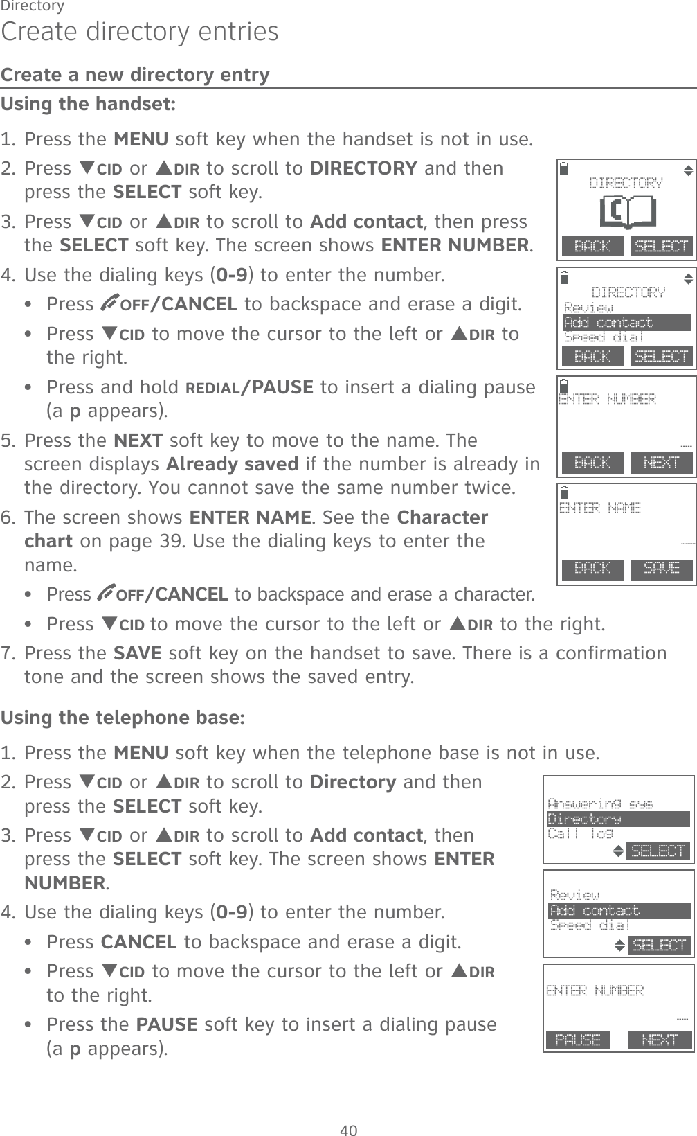 40DirectoryCreate directory entriesCreate a new directory entryUsing the handset:1. Press the MENU soft key when the handset is not in use.2. Press TCID or SDIR to scroll to DIRECTORY and then press the SELECT soft key.3. Press TCID or SDIR to scroll to Add contact, then press the SELECT soft key. The screen shows ENTER NUMBER. 4. Use the dialing keys (0-9) to enter the number.Press  OFF/CANCEL to backspace and erase a digit.Press TCID to move the cursor to the left or SDIR to the right.Press and hold REDIAL/PAUSE to insert a dialing pause (a p appears).5. Press the NEXT soft key to move to the name. The screen displays Already saved if the number is already in the directory. You cannot save the same number twice. 6. The screen shows ENTER NAME. See the Character chart on page 39. Use the dialing keys to enter the name.Press  OFF/CANCEL to backspace and erase a character.Press TCID to move the cursor to the left or SDIR to the right.7. Press the SAVE soft key on the handset to save. There is a confirmation tone and the screen shows the saved entry.Using the telephone base:1. Press the MENU soft key when the telephone base is not in use.2. Press TCID or SDIR to scroll to Directory and then press the SELECT soft key.3. Press TCID or SDIR to scroll to Add contact, then press the SELECT soft key. The screen shows ENTER NUMBER. 4. Use the dialing keys (0-9) to enter the number.Press CANCEL to backspace and erase a digit.Press TCID to move the cursor to the left or SDIR  to the right.Press the PAUSE soft key to insert a dialing pause  (a p appears).••••••••        DIRECTORYReviewAdd contactSpeed dialBACK    SELECT                BACK    SELECTDIRECTORYBACK    SAVEENTER NAME__        BACK    NEXTENTER NUMBER_                                                                     ENTER NUMBER _ PAUSE NEXTReviewAdd contactSpeed dialSELECTAnswering sysDirectoryCall logSELECT