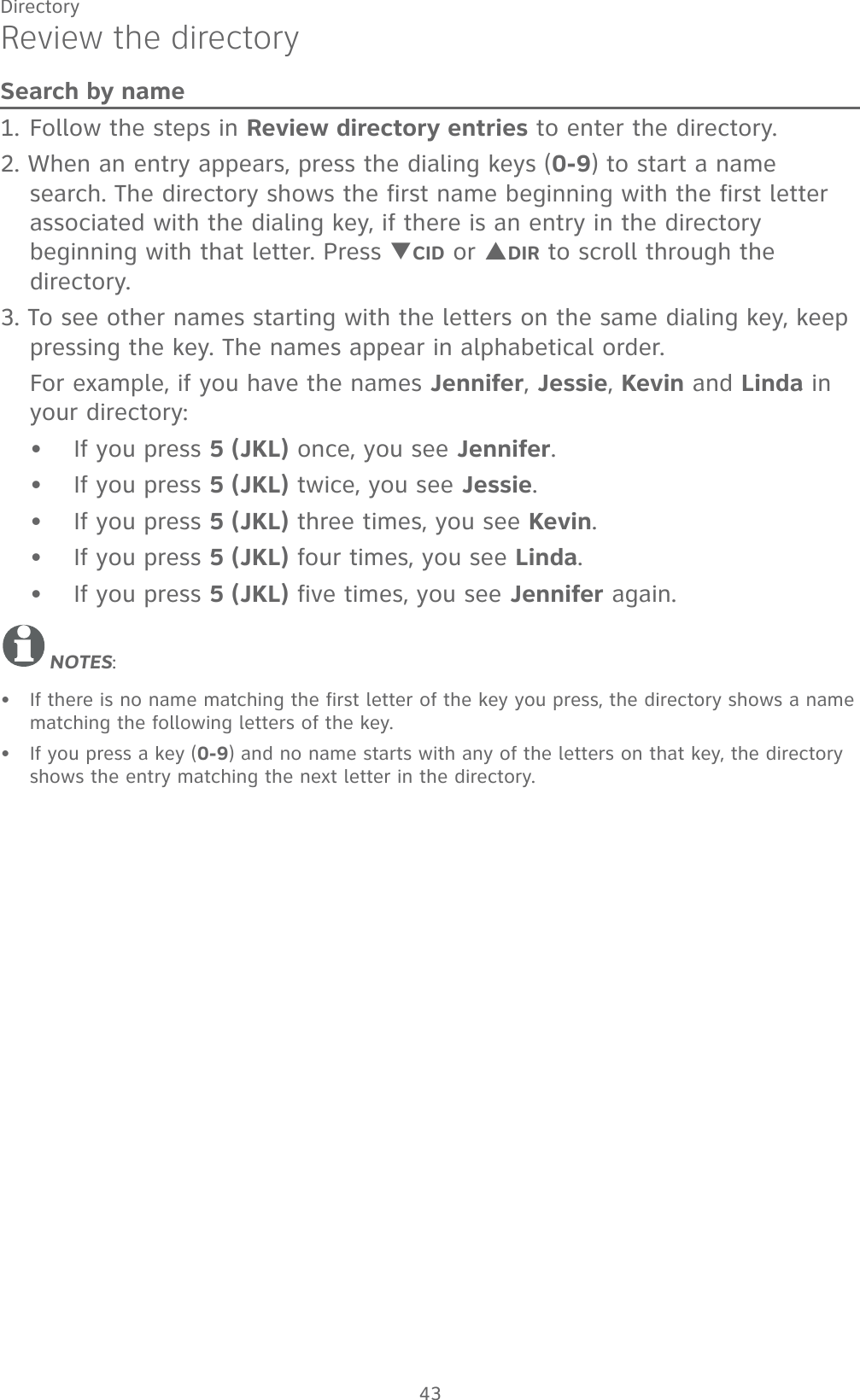 43DirectoryReview the directorySearch by name1. Follow the steps in Review directory entries to enter the directory.2. When an entry appears, press the dialing keys (0-9) to start a name search. The directory shows the first name beginning with the first letter associated with the dialing key, if there is an entry in the directory beginning with that letter. Press TCID or SDIR to scroll through the directory.  3. To see other names starting with the letters on the same dialing key, keep pressing the key. The names appear in alphabetical order.  For example, if you have the names Jennifer, Jessie, Kevin and Linda in your directory:If you press 5 (JKL) once, you see Jennifer. If you press 5 (JKL) twice, you see Jessie. If you press 5 (JKL) three times, you see Kevin. If you press 5 (JKL) four times, you see Linda.If you press 5 (JKL) five times, you see Jennifer again.NOTES:If there is no name matching the first letter of the key you press, the directory shows a name matching the following letters of the key.If you press a key (0-9) and no name starts with any of the letters on that key, the directory shows the entry matching the next letter in the directory.•••••••