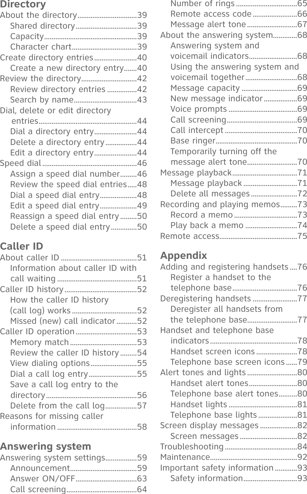 DirectoryAbout the directory ................................39Shared directory .................................39Capacity ..................................................39Character chart ...................................39Create directory entries .......................40Create a new directory entry.......40Review the directory ..............................42Review directory entries ................42Search by name ..................................43Dial, delete or edit directory     entries .....................................................44Dial a directory entry .......................44Delete a directory entry .................44Edit a directory entry .......................44Speed dial ...................................................46Assign a speed dial number .........46Review the speed dial entries .....48Dial a speed dial entry ....................48Edit a speed dial entry ....................49Reassign a speed dial entry .........50Delete a speed dial entry ..............50Caller IDAbout caller ID .........................................51Information about caller ID with call waiting ...........................................51Caller ID history .......................................52How the caller ID history (call log) works ...................................52Missed (new) call indicator ...........52Caller ID operation .................................53Memory match ....................................53Review the caller ID history .........54View dialing options .........................55Dial a call log entry ..........................55Save a call log entry to the directory .................................................56Delete from the call log .................57Reasons for missing caller information ...........................................58Answering systemAnswering system settings .................59Announcement ....................................59Answer ON/OFF .................................63Call screening ......................................64Number of rings .................................65Remote access code ........................66Message alert tone ...........................67About the answering system.............68Answering system and voicemail indicators ..........................68Using the answering system and voicemail together ............................68Message capacity ..............................69New message indicator ..................69Voice prompts .....................................69Call screening ......................................69Call intercept .......................................70Base ringer ............................................70Temporarily turning off the message alert tone ...........................70Message playback ...................................71Message playback .............................71Delete all messages .........................72Recording and playing memos .........73Record a memo ..................................73Play back a memo ............................74Remote access ..........................................75AppendixAdding and registering handsets ....76Register a handset to the telephone base ...................................76Deregistering handsets ........................77Deregister all handsets from the telephone base...........................77Handset and telephone base indicators ...............................................78Handset screen icons ......................78Telephone base screen icons ......79Alert tones and lights ...........................80Handset alert tones ..........................80Telephone base alert tones ..........80Handset lights .....................................81Telephone base lights .....................81Screen display messages ....................82Screen messages ...............................82Troubleshooting .......................................84Maintenance...............................................92Important safety information ............93Safety information .............................93