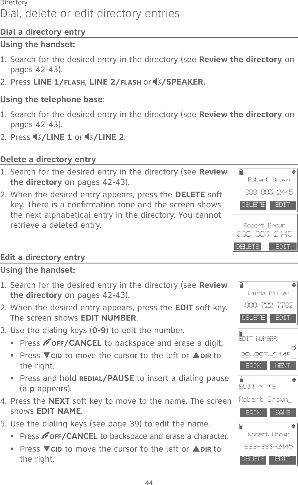 44DirectoryDial, delete or edit directory entriesDial a directory entryUsing the handset:1. Search for the desired entry in the directory (see Review the directory on pages 42-43).2. Press LINE 1/FLASH, LINE 2/FLASH or /SPEAKER.Using the telephone base:1. Search for the desired entry in the directory (see Review the directory on pages 42-43).2. Press  /LINE 1 or /LINE 2.Delete a directory entry1. Search for the desired entry in the directory (see Review the directory on pages 42-43).2. When the desired entry appears, press the DELETE soft key. There is a confirmation tone and the screen shows the next alphabetical entry in the directory. You cannot retrieve a deleted entry.Edit a directory entryUsing the handset:1. Search for the desired entry in the directory (see Review the directory on pages 42-43).2. When the desired entry appears, press the EDIT soft key. The screen shows EDIT NUMBER.3. Use the dialing keys (0-9) to edit the number.Press  OFF/CANCEL to backspace and erase a digit.Press TCID to move the cursor to the left or SDIR to  the right.Press and hold REDIAL/PAUSE to insert a dialing pause (a p appears).4. Press the NEXT soft key to move to the name. The screen shows EDIT NAME.5. Use the dialing keys (see page 39) to edit the name.Press  OFF/CANCEL to backspace and erase a character.Press TCID to move the cursor to the left or SDIR to  the right.•••••                                DELETE  EDITRobert Brown888-883-2445DELETE  EDITLinda Miller888-722-7702BACK    SAVEEDIT NAMERobert Brown_BACK    NEXTEDIT NUMBER888-883-2445_                               Robert Brown888-883-2445DELETE EDITDELETE  EDITRobert Brown888-883-2445