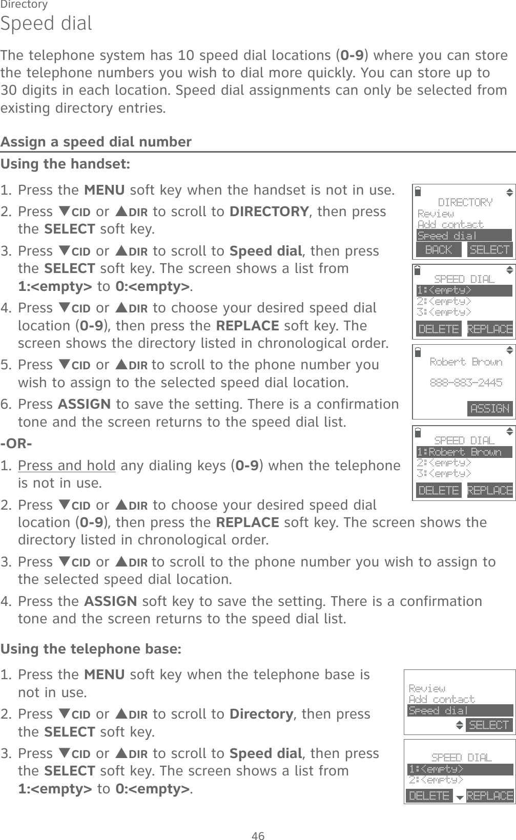 46DirectorySpeed dialThe telephone system has 10 speed dial locations (0-9) where you can store the telephone numbers you wish to dial more quickly. You can store up to 30 digits in each location. Speed dial assignments can only be selected from existing directory entries.Assign a speed dial numberUsing the handset:1. Press the MENU soft key when the handset is not in use.2. Press TCID or SDIR to scroll to DIRECTORY, then press the SELECT soft key.3. Press TCID or SDIR to scroll to Speed dial, then press the SELECT soft key. The screen shows a list from 1:&lt;empty&gt; to 0:&lt;empty&gt;.4. Press TCID or SDIR to choose your desired speed dial location (0-9), then press the REPLACE soft key. The screen shows the directory listed in chronological order.5. Press TCID or SDIR to scroll to the phone number you wish to assign to the selected speed dial location.6. Press ASSIGN to save the setting. There is a confirmation tone and the screen returns to the speed dial list.-OR-1. Press and hold any dialing keys (0-9) when the telephone is not in use.2. Press TCID or SDIR to choose your desired speed dial location (0-9), then press the REPLACE soft key. The screen shows the directory listed in chronological order.3. Press TCID or SDIR to scroll to the phone number you wish to assign to the selected speed dial location.4. Press the ASSIGN soft key to save the setting. There is a confirmation tone and the screen returns to the speed dial list.Using the telephone base:1. Press the MENU soft key when the telephone base is not in use.2. Press TCID or SDIR to scroll to Directory, then press the SELECT soft key.3. Press TCID or SDIR to scroll to Speed dial, then press the SELECT soft key. The screen shows a list from 1:&lt;empty&gt; to 0:&lt;empty&gt;.DELETE REPLACESPEED DIAL1:Robert Brown2:&lt;empty&gt;3:&lt;empty&gt;DELETE REPLACESPEED DIAL1:&lt;empty&gt;2:&lt;empty&gt;3:&lt;empty&gt;DIRECTORYReviewAdd contactSpeed dialBACK    SELECTASSIGNRobert Brown888-883-2445SPEED DIAL1:&lt;empty&gt;2:&lt;empty&gt;DELETE REPLACEReviewAdd contactSpeed dialSELECT