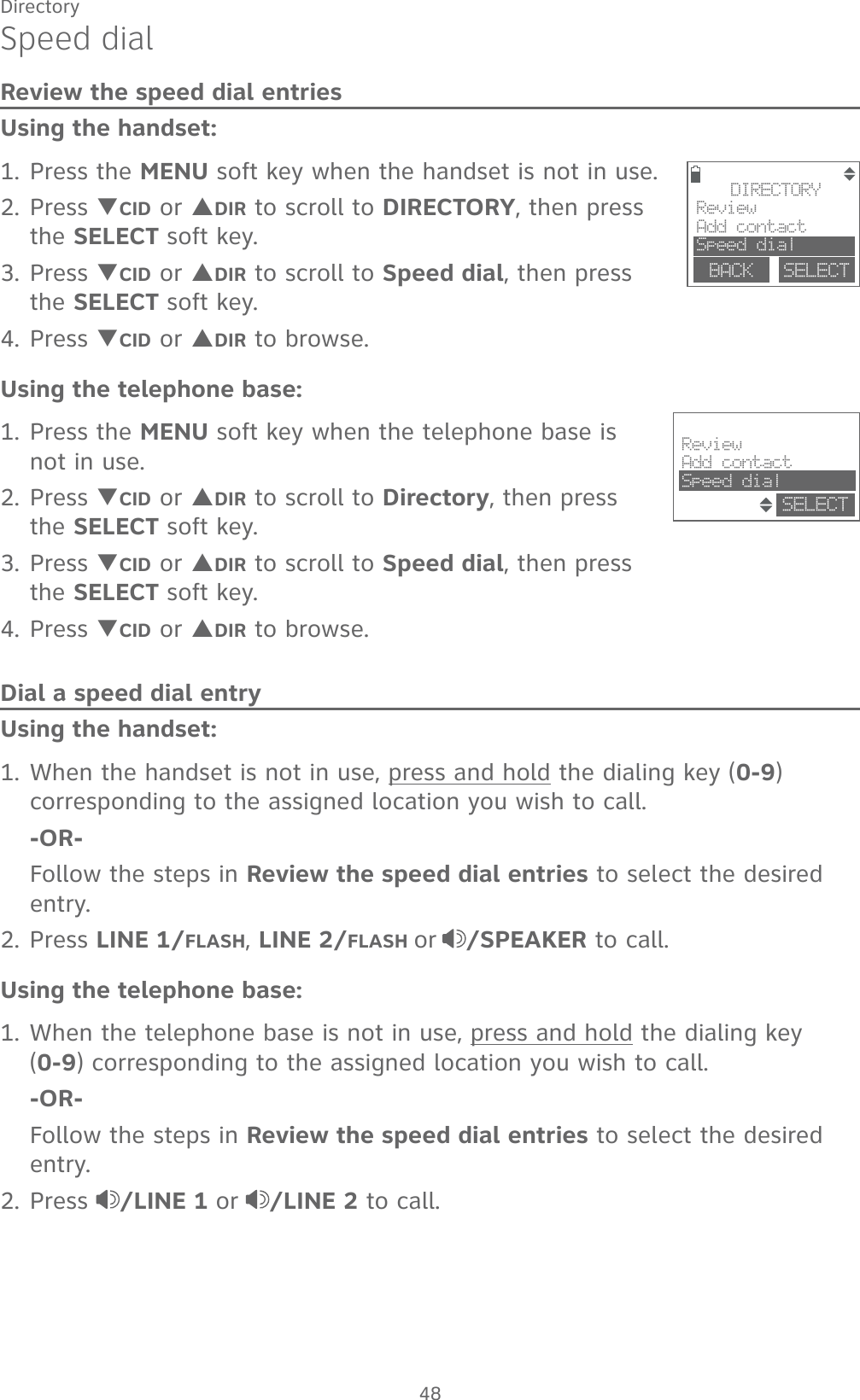 48DirectorySpeed dialReview the speed dial entriesUsing the handset:1. Press the MENU soft key when the handset is not in use.2. Press TCID or SDIR to scroll to DIRECTORY, then press the SELECT soft key.3. Press TCID or SDIR to scroll to Speed dial, then press the SELECT soft key.4. Press TCID or SDIR to browse.Using the telephone base:1. Press the MENU soft key when the telephone base is not in use.2. Press TCID or SDIR to scroll to Directory, then press the SELECT soft key. 3. Press TCID or SDIR to scroll to Speed dial, then press the SELECT soft key. 4. Press TCID or SDIR to browse. Dial a speed dial entryUsing the handset:1. When the handset is not in use, press and hold the dialing key (0-9) corresponding to the assigned location you wish to call.  -OR-  Follow the steps in Review the speed dial entries to select the desired entry.2. Press LINE 1/FLASH, LINE 2/FLASH or /SPEAKER to call.Using the telephone base:1. When the telephone base is not in use, press and hold the dialing key    (0-9) corresponding to the assigned location you wish to call.  -OR-  Follow the steps in Review the speed dial entries to select the desired entry.2. Press  /LINE 1 or /LINE 2 to call.DIRECTORYReviewAdd contactSpeed dialBACK    SELECTReviewAdd contactSpeed dialSELECT