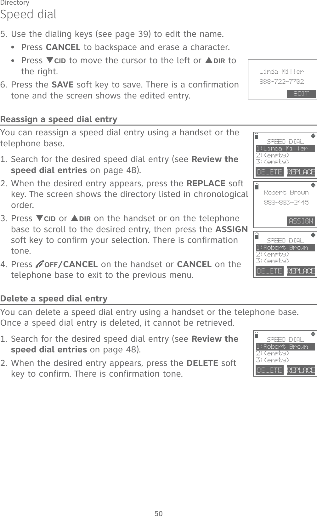 50DirectorySpeed dial5. Use the dialing keys (see page 39) to edit the name.Press CANCEL to backspace and erase a character.Press TCID to move the cursor to the left or SDIR to the right.6. Press the SAVE soft key to save. There is a confirmation tone and the screen shows the edited entry.Reassign a speed dial entryYou can reassign a speed dial entry using a handset or the telephone base.1. Search for the desired speed dial entry (see Review the speed dial entries on page 48).2. When the desired entry appears, press the REPLACE soft key. The screen shows the directory listed in chronological order.3. Press TCID or SDIR on the handset or on the telephone base to scroll to the desired entry, then press the ASSIGN soft key to confirm your selection. There is confirmation tone.4. Press  OFF/CANCEL on the handset or CANCEL on the telephone base to exit to the previous menu.Delete a speed dial entryYou can delete a speed dial entry using a handset or the telephone base. Once a speed dial entry is deleted, it cannot be retrieved.1. Search for the desired speed dial entry (see Review the speed dial entries on page 48).2. When the desired entry appears, press the DELETE soft key to confirm. There is confirmation tone. ••DELETE REPLACESPEED DIAL1:Robert Brown2:&lt;empty&gt;3:&lt;empty&gt;DELETE REPLACESPEED DIAL1:Linda Miller2:&lt;empty&gt;3:&lt;empty&gt;ASSIGNRobert Brown888-883-2445DELETE REPLACESPEED DIAL1:Robert Brown2:&lt;empty&gt;3:&lt;empty&gt;                       Linda Miller888-722-7702EDIT
