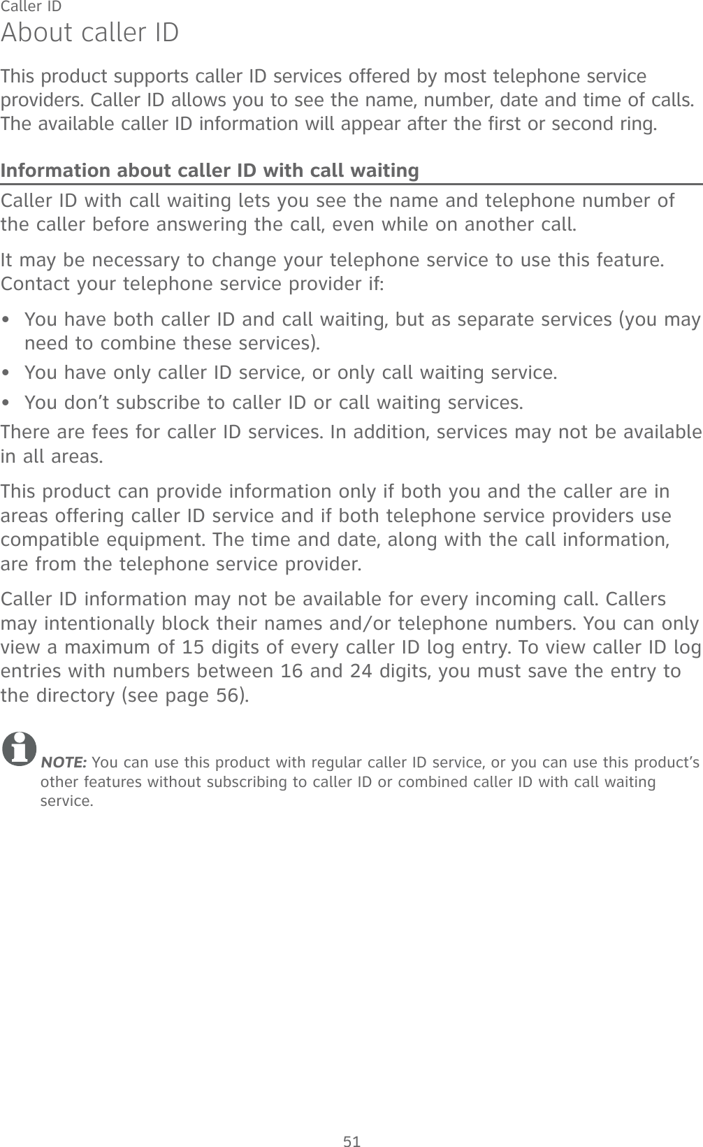 51About caller IDThis product supports caller ID services offered by most telephone service providers. Caller ID allows you to see the name, number, date and time of calls. The available caller ID information will appear after the first or second ring.Information about caller ID with call waitingCaller ID with call waiting lets you see the name and telephone number of the caller before answering the call, even while on another call.It may be necessary to change your telephone service to use this feature. Contact your telephone service provider if:  You have both caller ID and call waiting, but as separate services (you may need to combine these services).You have only caller ID service, or only call waiting service.You don’t subscribe to caller ID or call waiting services.There are fees for caller ID services. In addition, services may not be available in all areas.This product can provide information only if both you and the caller are in areas offering caller ID service and if both telephone service providers use compatible equipment. The time and date, along with the call information, are from the telephone service provider.Caller ID information may not be available for every incoming call. Callers may intentionally block their names and/or telephone numbers. You can only view a maximum of 15 digits of every caller ID log entry. To view caller ID log entries with numbers between 16 and 24 digits, you must save the entry to the directory (see page 56).NOTE: You can use this product with regular caller ID service, or you can use this product’s other features without subscribing to caller ID or combined caller ID with call waiting service. •••Caller ID
