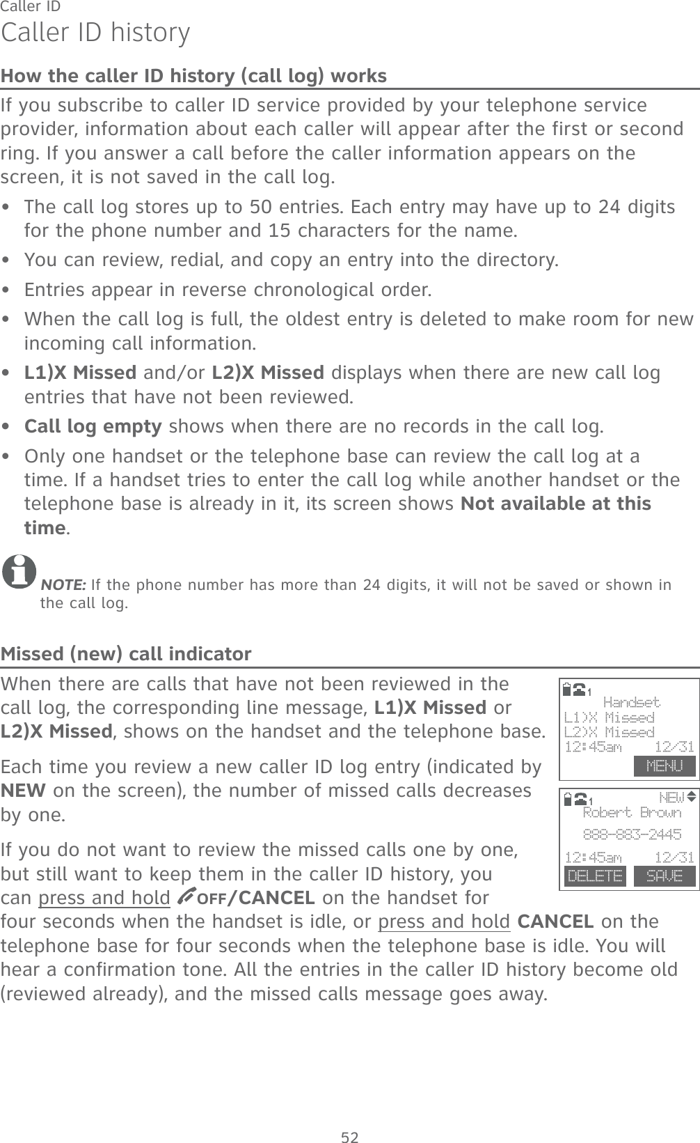 52Caller IDCaller ID historyHow the caller ID history (call log) worksIf you subscribe to caller ID service provided by your telephone service provider, information about each caller will appear after the first or second ring. If you answer a call before the caller information appears on the screen, it is not saved in the call log.The call log stores up to 50 entries. Each entry may have up to 24 digits for the phone number and 15 characters for the name. You can review, redial, and copy an entry into the directory.Entries appear in reverse chronological order.When the call log is full, the oldest entry is deleted to make room for new incoming call information.L1)X Missed and/or L2)X Missed displays when there are new call log entries that have not been reviewed.Call log empty shows when there are no records in the call log.Only one handset or the telephone base can review the call log at a time. If a handset tries to enter the call log while another handset or the telephone base is already in it, its screen shows Not available at this time.NOTE: If the phone number has more than 24 digits, it will not be saved or shown in the call log.Missed (new) call indicatorWhen there are calls that have not been reviewed in the call log, the corresponding line message, L1)X Missed or       L2)X Missed, shows on the handset and the telephone base.Each time you review a new caller ID log entry (indicated by NEW on the screen), the number of missed calls decreases by one. If you do not want to review the missed calls one by one, but still want to keep them in the caller ID history, you can press and hold  OFF/CANCEL on the handset for four seconds when the handset is idle, or press and hold CANCEL on the telephone base for four seconds when the telephone base is idle. You will hear a confirmation tone. All the entries in the caller ID history become old (reviewed already), and the missed calls message goes away.•••••••                     NEWDELETE SAVERobert Brown888-883-244512:45am    12/311MENUHandsetL1)X MissedL2)X Missed12:45am    12/311