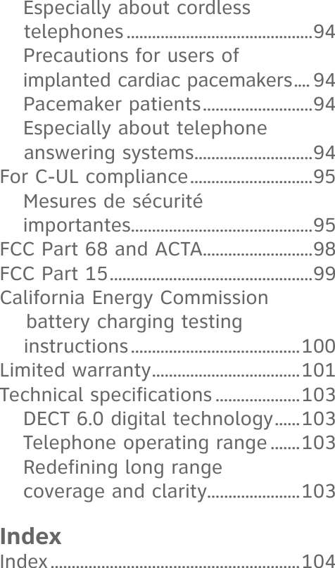 Especially about cordless telephones ............................................94Precautions for users of implanted cardiac pacemakers .... 94Pacemaker patients ..........................94Especially about telephone answering systems ............................94For C-UL compliance .............................95Mesures de sécurité importantes...........................................95FCC Part 68 and ACTA..........................98FCC Part 15 ................................................99California Energy Commission     battery charging testing instructions ........................................100Limited warranty ...................................101Technical specifications ....................103DECT 6.0 digital technology ......103Telephone operating range .......103Redefining long range coverage and clarity......................103IndexIndex ...........................................................104