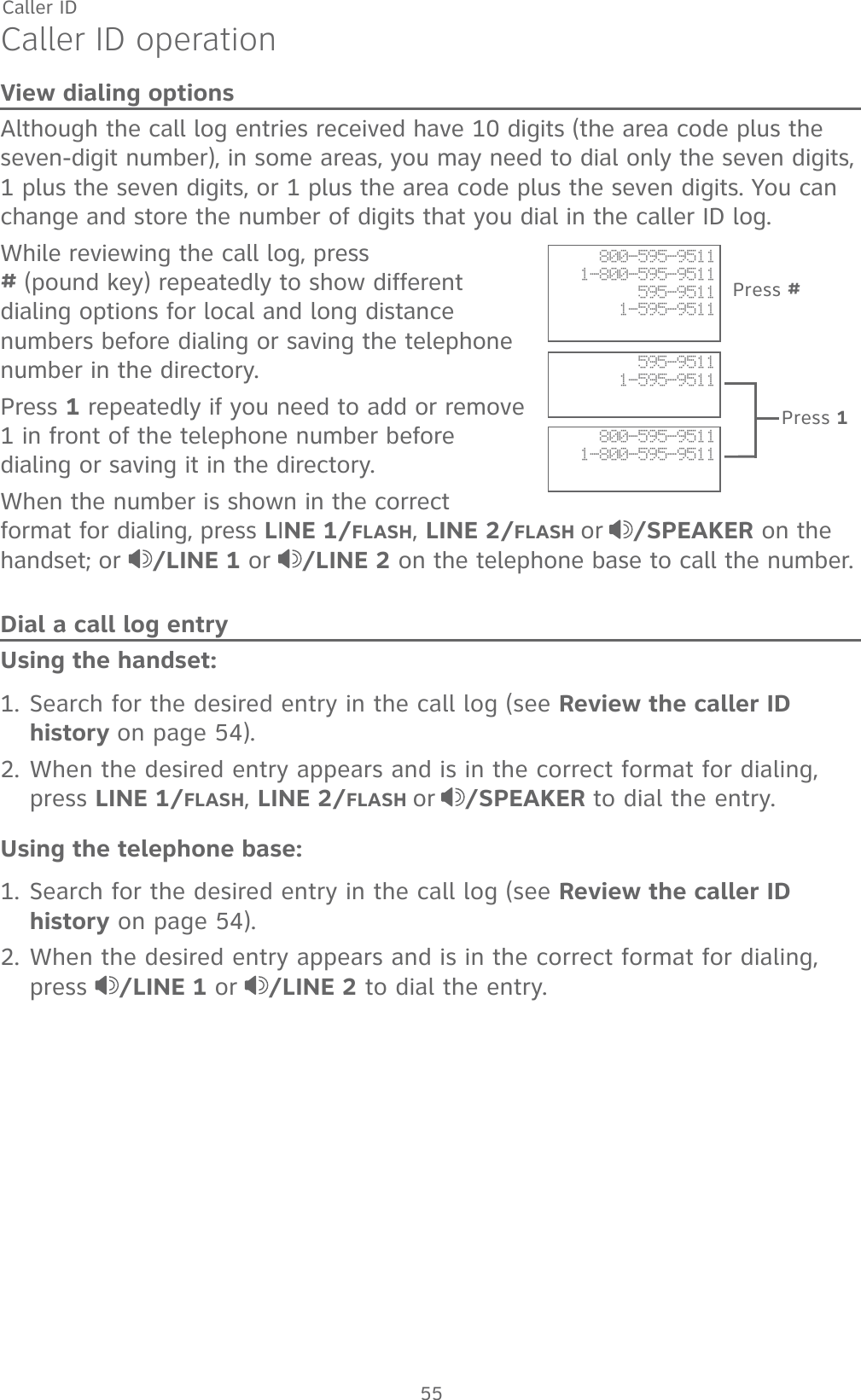 55Caller IDCaller ID operationView dialing optionsAlthough the call log entries received have 10 digits (the area code plus the seven-digit number), in some areas, you may need to dial only the seven digits, 1 plus the seven digits, or 1 plus the area code plus the seven digits. You can change and store the number of digits that you dial in the caller ID log. While reviewing the call log, press                   # (pound key) repeatedly to show different dialing options for local and long distance numbers before dialing or saving the telephone number in the directory.Press 1 repeatedly if you need to add or remove 1 in front of the telephone number before dialing or saving it in the directory.When the number is shown in the correct format for dialing, press LINE 1/FLASH, LINE 2/FLASH or /SPEAKER on the handset; or  /LINE 1 or /LINE 2 on the telephone base to call the number.Dial a call log entryUsing the handset:1. Search for the desired entry in the call log (see Review the caller ID history on page 54).2. When the desired entry appears and is in the correct format for dialing, press LINE 1/FLASH, LINE 2/FLASH or /SPEAKER to dial the entry.Using the telephone base:1. Search for the desired entry in the call log (see Review the caller ID history on page 54).2. When the desired entry appears and is in the correct format for dialing, press  /LINE 1 or /LINE 2 to dial the entry.595-95111-595-9511800-595-95111-800-595-9511800-595-95111-800-595-9511595-95111-595-9511Press #Press 1