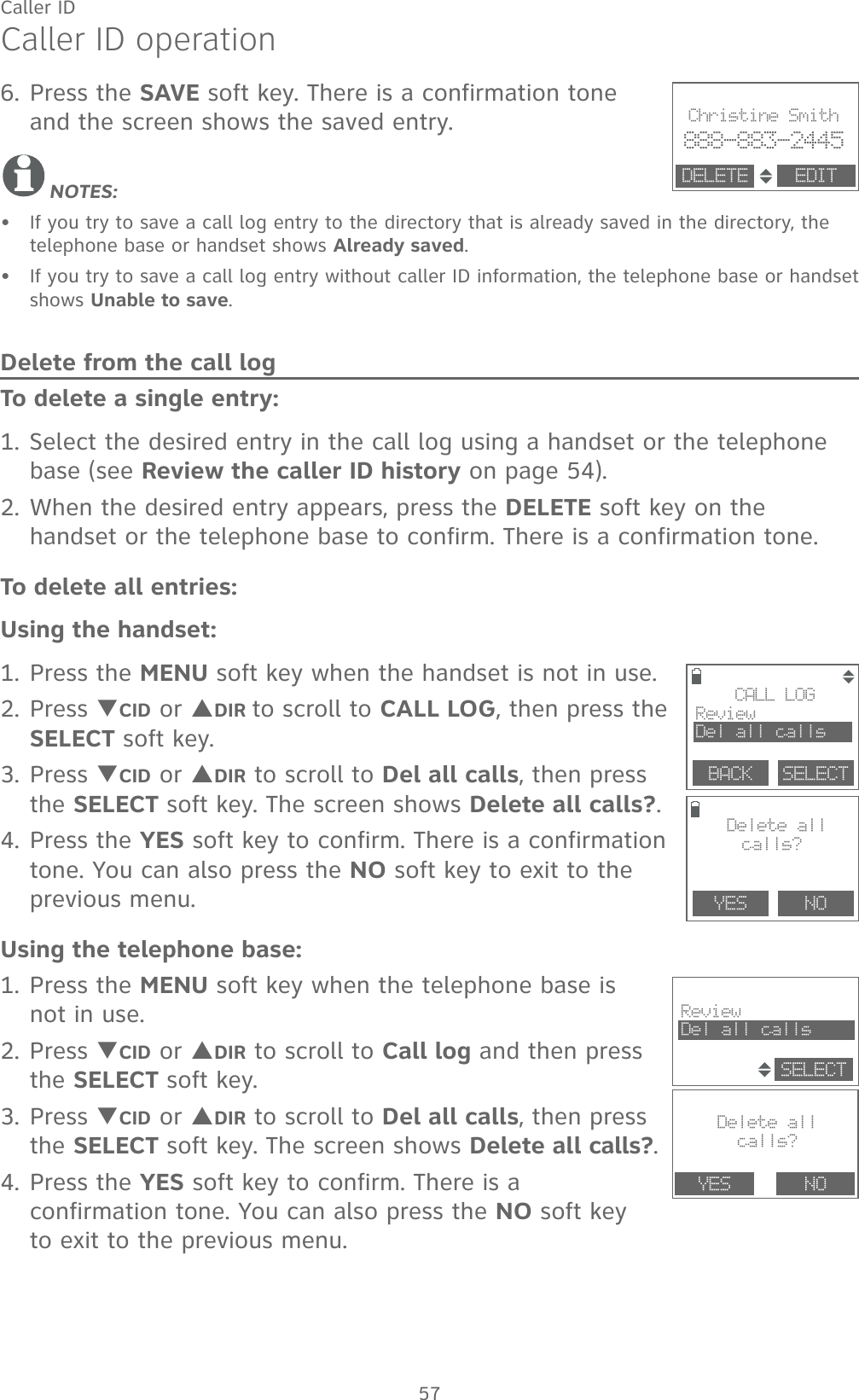 57Caller IDCaller ID operation6. Press the SAVE soft key. There is a confirmation tone  and the screen shows the saved entry.NOTES: If you try to save a call log entry to the directory that is already saved in the directory, the telephone base or handset shows Already saved.If you try to save a call log entry without caller ID information, the telephone base or handset shows Unable to save.Delete from the call logTo delete a single entry:1. Select the desired entry in the call log using a handset or the telephone base (see Review the caller ID history on page 54).2. When the desired entry appears, press the DELETE soft key on the handset or the telephone base to confirm. There is a confirmation tone.To delete all entries:Using the handset:1. Press the MENU soft key when the handset is not in use.2. Press TCID or SDIR to scroll to CALL LOG, then press the SELECT soft key.3. Press TCID or SDIR to scroll to Del all calls, then press the SELECT soft key. The screen shows Delete all calls?.4. Press the YES soft key to confirm. There is a confirmation tone. You can also press the NO soft key to exit to the previous menu.Using the telephone base:1. Press the MENU soft key when the telephone base is not in use.2. Press TCID or SDIR to scroll to Call log and then press the SELECT soft key.3. Press TCID or SDIR to scroll to Del all calls, then press the SELECT soft key. The screen shows Delete all calls?.4. Press the YES soft key to confirm. There is a confirmation tone. You can also press the NO soft key  to exit to the previous menu. ••                       Christine Smith888-883-2445EDITDELETE                                              Delete allcalls?YES NOReviewDel all callsSELECT        YES    NO        CALL LOGReviewDel all callsBACK    SELECT Delete all calls?