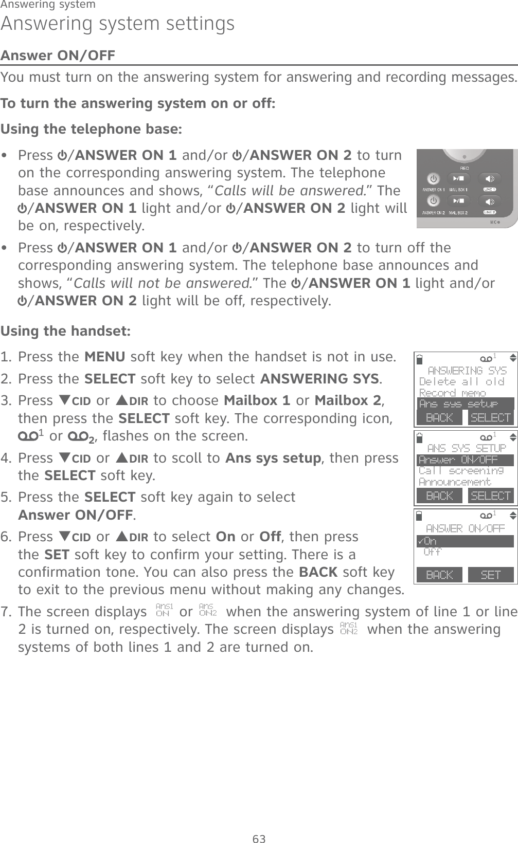 63Answering systemAnswering system settingsAnswer ON/OFFYou must turn on the answering system for answering and recording messages. To turn the answering system on or off:Using the telephone base:Press  /ANSWER ON 1 and/or  /ANSWER ON 2 to turn on the corresponding answering system. The telephone base announces and shows, “Calls will be answered.” The /ANSWER ON 1 light and/or  /ANSWER ON 2 light will be on, respectively.Press  /ANSWER ON 1 and/or  /ANSWER ON 2 to turn off the corresponding answering system. The telephone base announces and shows, “Calls will not be answered.” The  /ANSWER ON 1 light and/or   /ANSWER ON 2 light will be off, respectively.Using the handset:1. Press the MENU soft key when the handset is not in use.2. Press the SELECT soft key to select ANSWERING SYS.3. Press TCID or SDIR to choose Mailbox 1 or Mailbox 2, then press the SELECT soft key. The corresponding icon, 1 or  2, flashes on the screen.4. Press TCID or SDIR to scoll to Ans sys setup, then press the SELECT soft key. 5. Press the SELECT soft key again to select             Answer ON/OFF.6. Press TCID or SDIR to select On or Off, then press the SET soft key to confirm your setting. There is a confirmation tone. You can also press the BACK soft key to exit to the previous menu without making any changes.7. The screen displays  AnS1ON or   AnSON2 when the answering system of line 1 or line 2 is turned on, respectively. The screen displays   AnS1ON2 when the answering systems of both lines 1 and 2 are turned on. ••             1             1             1  BACK    SETANSWER ON/OFF3On OffANS SYS SETUPAnswer ON/OFF Call screeningAnnouncementBACK    SELECTANSWERING SYSDelete all oldRecord memoAns sys setupBACK    SELECT