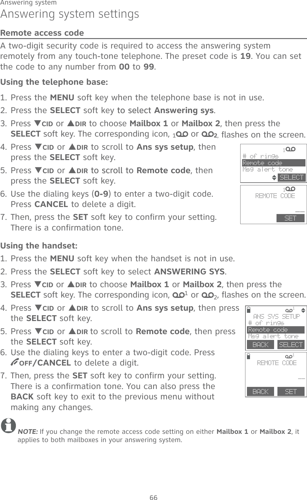 66Answering systemAnswering system settingsRemote access codeA two-digit security code is required to access the answering system remotely from any touch-tone telephone. The preset code is 19. You can set the code to any number from 00 to 99.Using the telephone base:1. Press the MENU soft key when the telephone base is not in use.2. Press the SELECT soft key to select to select Answering sys.3. Press TCID or SDIR to choose Mailbox 1 or Mailbox 2, then press the SELECT soft key. The corresponding icon, 1 or  2, flashes on the screen.4. Press TCID or SDIR to scroll to Ans sys setup, then press the SELECT soft key.5. Press TCID or SDIR to scroll toto scroll to Remote code, then press the SELECT soft key.6. Use the dialing keys (0-9) to enter a two-digit code. Press CANCEL to delete a digit.7. Then, press the SET soft key to confirm your setting. There is a confirmation tone.Using the handset:1. Press the MENU soft key when the handset is not in use.2. Press the SELECT soft key to select ANSWERING SYS.3. Press TCID or SDIR to choose Mailbox 1 or Mailbox 2, then press the SELECT soft key. The corresponding icon,  1 or  2, flashes on the screen.4. Press TCID or SDIR to scroll to Ans sys setup, then press the SELECT soft key.5. Press TCID or SDIR to scroll to Remote code, then press the SELECT soft key.6. Use the dialing keys to enter a two-digit code. Press  OFF/CANCEL to delete a digit.7. Then, press the SET soft key to confirm your setting. There is a confirmation tone. You can also press the BACK soft key to exit to the previous menu without making any changes.NOTE: If you change the remote access code setting on either Mailbox 1 or Mailbox 2, it applies to both mailboxes in your answering system.             1        # of ringsRemote codeMsg alert toneSELECT             1          REMOTE CODE __ SET              1              1 BACK    SELECTANS SYS SETUP# of ringsRemote codeMsg alert toneBACK    SETREMOTE CODE __