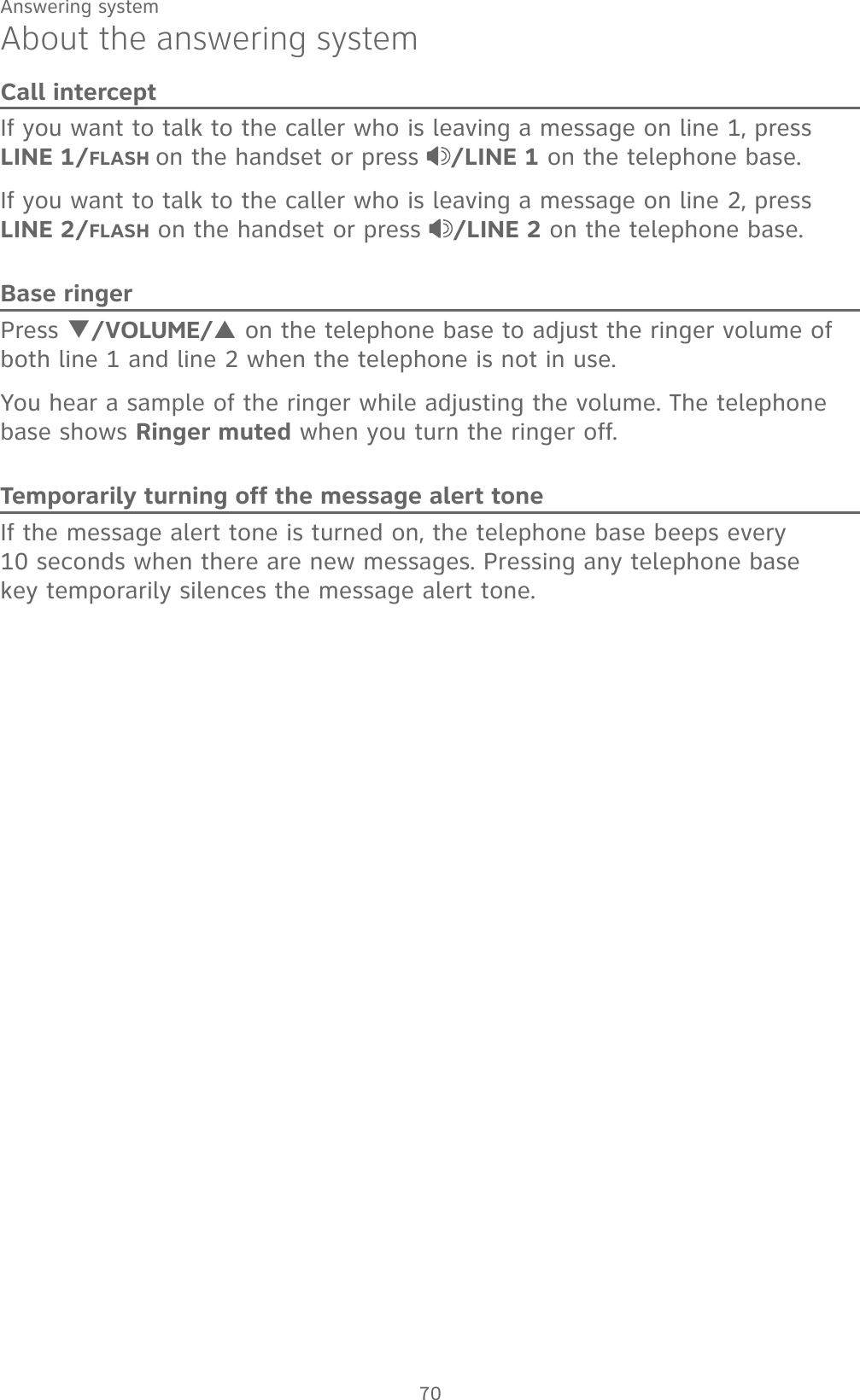 70Answering systemAbout the answering systemCall interceptIf you want to talk to the caller who is leaving a message on line 1, press     LINE 1/FLASH on the handset or press  /LINE 1 on the telephone base.If you want to talk to the caller who is leaving a message on line 2, press     LINE 2/FLASH on the handset or press  /LINE 2 on the telephone base.Base ringerPress T/VOLUME/S on the telephone base to adjust the ringer volume of both line 1 and line 2 when the telephone is not in use.You hear a sample of the ringer while adjusting the volume. The telephone base shows Ringer muted when you turn the ringer off.Temporarily turning off the message alert toneIf the message alert tone is turned on, the telephone base beeps every  10 seconds when there are new messages. Pressing any telephone base  key temporarily silences the message alert tone. 